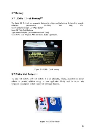 25
3.7 Battery
3.7.1 Exide 12 volt Battery[17]
The Exide EP 7-12volt rechargeable battery is a high quality battery designed to provide
excellent performance, durability and long life.
Chemical Composition: Lead Acid Battery
Load: 12 Volts 7 AH Battery
Type: Lead Acid SMF (Sealed Maintenance Free)
Uses: UPS, Mini Projects, Mini Invertors, Solar Equipments.
Figure 3.9: Exide 12volt battery
3.7.2 Nine Volt Battery[18]
The nine-volt battery, or 9-volt battery, It is an affordable, reliable, dedicated low-power
solution to provide sufficient energy to your application. Ideally used in circuits with
lowpower consumption so that it can work for longer durations.
Figure 3.10: 9volt battery
 