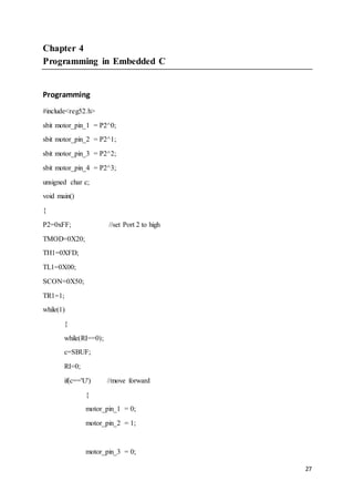 27
Chapter 4
Programming in Embedded C
Programming
#include<reg52.h>
sbit motor_pin_1 = P2^0;
sbit motor_pin_2 = P2^1;
sbit motor_pin_3 = P2^2;
sbit motor_pin_4 = P2^3;
unsigned char c;
void main()
{
P2=0xFF; //set Port 2 to high
TMOD=0X20;
TH1=0XFD;
TL1=0X00;
SCON=0X50;
TR1=1;
while(1)
{
while(RI==0);
c=SBUF;
RI=0;
if(c=='U') //move forward
{
motor_pin_1 = 0;
motor_pin_2 = 1;
motor_pin_3 = 0;
 