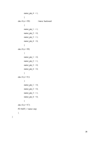 28
motor_pin_4 = 1;
}
else if (c=='D') //move backward
{
motor_pin_1 = 1;
motor_pin_2 = 0;
motor_pin_3 = 1;
motor_pin_4 = 0;
}
else if (c=='R')
{
motor_pin_1 = 0;
motor_pin_2 = 1;
motor_pin_3 = 0;
motor_pin_4 = 0;
}
else if (c=='L')
{
motor_pin_1 = 0;
motor_pin_2 = 0;
motor_pin_3 = 1;
motor_pin_4 = 0;
}
else if (c=='C')
P2=0xFF; // motor stop
}
}
 