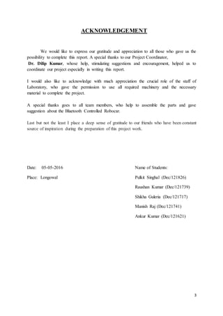 3
ACKNOWLEDGEMENT
We would like to express our gratitude and appreciation to all those who gave us the
possibility to complete this report. A special thanks to our Project Coordinator,
Dr. Dilip Kumar, whose help, stimulating suggestions and encouragement, helped us to
coordinate our project especially in writing this report.
I would also like to acknowledge with much appreciation the crucial role of the staff of
Laboratory, who gave the permission to use all required machinery and the necessary
material to complete the project.
A special thanks goes to all team members, who help to assemble the parts and gave
suggestion about the Bluetooth Controlled Robocar.
Last but not the least I place a deep sense of gratitude to our friends who have been constant
source of inspiration during the preparation of this project work.
Date: 05-05-2016 Name of Students:
Place: Longowal Pulkit Singhal (Dec/121826)
Raushan Kumar (Dec/121739)
Shikha Guleria (Dec/121717)
Manish Raj (Dec/121741)
Ankur Kumar (Dec/121621)
 
