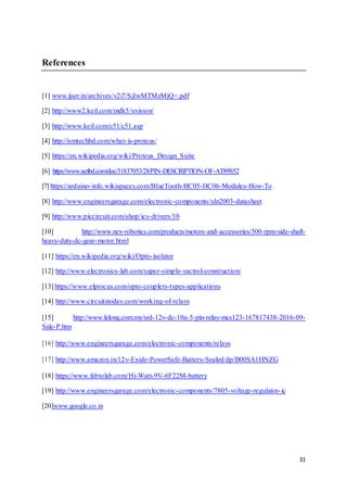 31
References
[1] www.ijser.in/archives/v2i7/SjIwMTMzMjQ=.pdf
[2] http://www2.keil.com/mdk5/uvision/
[3] http://www.keil.com/c51/c51.asp
[4] http://ismtechbd.com/what-is-proteus/
[5] https://en.wikipedia.org/wiki/Proteus_Design_Suite
[6] https://www.scribd.com/doc/31837053/28/PIN-DESCRIPTION-OF-AT89S52
[7] https://arduino-info.wikispaces.com/BlueTooth-HC05-HC06-Modules-How-To
[8] http://www.engineersgarage.com/electronic-components/uln2003-datasheet
[9] http://www.piccircuit.com/shop/ics-drivers/10
[10] http://www.nex-robotics.com/products/motors-and-accessories/300-rpm-side-shaft-
heavy-duty-dc-gear-motor.html
[11] https://en.wikipedia.org/wiki/Opto-isolator
[12] http://www.electronics-lab.com/super-simple-vactrol-construction/
[13] https://www.elprocus.com/opto-couplers-types-applications
[14] http://www.circuitstoday.com/working-of-relays
[15] http://www.lelong.com.my/srd-12v-dc-10a-5-pin-relay-mcs123-167817438-2016-09-
Sale-P.htm
[16] http://www.engineersgarage.com/electronic-components/relays
[17] http://www.amazon.in/12v-Exide-PowerSafe-Battery-Sealed/dp/B00SA1HNZG
[18] https://www.fabtolab.com/Hi-Watt-9V-6F22M-battery
[19] http://www.engineersgarage.com/electronic-components/7805-voltage-regulator-ic
[20]www.google.co.in
 