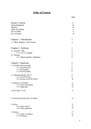 5
Table of Content
page
Bonafied Certificate ii
Acknowledgments iii
Abstract iv
Table of Contents v
List of Tables vi
List of Figures vii
Chapter 1 : Introduction 1
1.1 Block Diagram of the Project 2
Chapter 2: Software 3
2.1 µVision® IDE 3
2.1.1 C51 C Compiler 3
2.2 Proteus 4
2.2.1 Microcontroller Simulation 4
Chapter 3: Hardware 5
3.1 AT89S52 Microcontroller 5
3.1.1 Key Parameter 5
3.1.2 Pin Diagram 6
3.1.3 Pin Description 6
3.2 Bluetooth Module HC-05 9
3.2.1 HC-05 Pin Out 9
3.2.2 Sections of the BT Board 10
3.3 Motor IC ULN2003 11
3.3.1 Driver Description 12
3.3.2 Application 12
3.4 DC Motor 12 volt 13
3.5 OPTOCOUPLER OR VACTROL 14
3.6 Relay 15
3.6.1 Relay Switch 16
3.6.2 Relay application 16
3.7 Battery 17
3.7.1 Exide 12v Battery 17
3.7.2 9v Battery 17
 