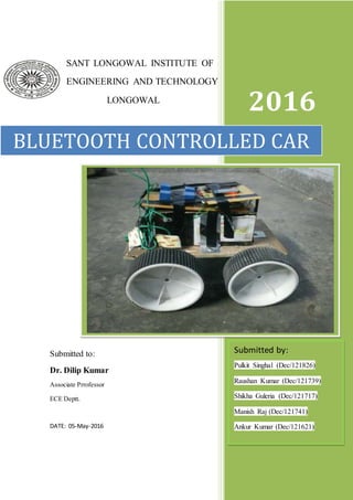 1
SANT LONGOWAL INSTITUTE OF
ENGINEERING AND TECHNOLOGY
LONGOWAL
2016
BLUETOOTH CONTROLLED CAR
Submitted by:
Pulkit Singhal (Dec/121826)
Raushan Kumar (Dec/121739)
Shikha Guleria (Dec/121717)
Manish Raj (Dec/121741)
Ankur Kumar (Dec/121621)
Submitted to:
Dr. Dilip Kumar
Associate Prrofessor
ECE Deptt.
DATE: 05-May-2016
 