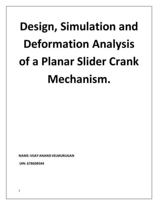 1
Design, Simulation and
Deformation Analysis
of a Planar Slider Crank
Mechanism.
NAME:VIJAY ANAND VELMURUGAN
UIN: 678608544
 