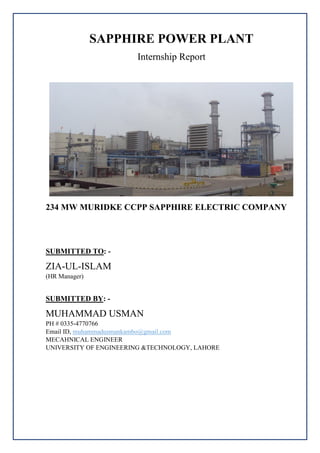 SAPPHIRE POWER PLANT
Internship Report
234 MW MURIDKE CCPP SAPPHIRE ELECTRIC COMPANY
SUBMITTED TO: -
ZIA-UL-ISLAM
(HR Manager)
SUBMITTED BY: -
MUHAMMAD USMAN
PH # 0335-4770766
Email ID, muhammadusmankambo@gmail.com
MECAHNICAL ENGINEER
UNIVERSITY OF ENGINEERING &TECHNOLOGY, LAHORE
 