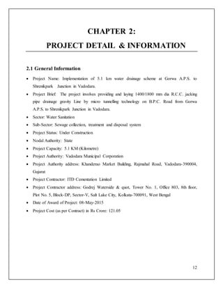 12
CHAPTER 2:
PROJECT DETAIL & INFORMATION
2.1 General Information
 Project Name: Implementation of 5.1 km water drainage scheme at Gorwa A.P.S. to
Shrenikpark Junction in Vadodara.
 Project Brief: The project involves providing and laying 1400/1800 mm dia R.C.C. jacking
pipe drainage gravity Line by micro tunnelling technology on B.P.C. Road from Gorwa
A.P.S. to Shrenikpark Junction in Vadodara.
 Sector: Water Sanitation
 Sub-Sector: Sewage collection, treatment and disposal system
 Project Status: Under Construction
 Nodal Authority: State
 Project Capacity: 5.1 KM (Kilometre)
 Project Authority: Vadodara Municipal Corporation
 Project Authority address: Khanderao Market Building, Rajmahal Road, Vadodara-390004,
Gujarat
 Project Contractor: ITD Cementation Limited
 Project Contractor address: Godrej Waterside & quot, Tower No. 1, Office 803, 8th floor,
Plot No. 5, Block-DP, Sector-V, Salt Lake City, Kolkata-700091, West Bengal
 Date of Award of Project: 08-May-2015
 Project Cost (as per Contract) in Rs Crore: 121.05
 