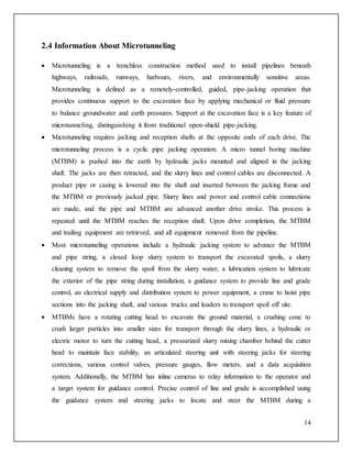 14
2.4 Information About Microtunneling
 Microtunneling is a trenchless construction method used to install pipelines beneath
highways, railroads, runways, harbours, rivers, and environmentally sensitive areas.
Microtunneling is defined as a remotely-controlled, guided, pipe-jacking operation that
provides continuous support to the excavation face by applying mechanical or fluid pressure
to balance groundwater and earth pressures. Support at the excavation face is a key feature of
microtunneling, distinguishing it from traditional open-shield pipe-jacking.
 Microtunneling requires jacking and reception shafts at the opposite ends of each drive. The
microtunneling process is a cyclic pipe jacking operation. A micro tunnel boring machine
(MTBM) is pushed into the earth by hydraulic jacks mounted and aligned in the jacking
shaft. The jacks are then retracted, and the slurry lines and control cables are disconnected. A
product pipe or casing is lowered into the shaft and inserted between the jacking frame and
the MTBM or previously jacked pipe. Slurry lines and power and control cable connections
are made, and the pipe and MTBM are advanced another drive stroke. This process is
repeated until the MTBM reaches the reception shaft. Upon drive completion, the MTBM
and trailing equipment are retrieved, and all equipment removed from the pipeline.
 Most microtunneling operations include a hydraulic jacking system to advance the MTBM
and pipe string, a closed loop slurry system to transport the excavated spoils, a slurry
cleaning system to remove the spoil from the slurry water, a lubrication system to lubricate
the exterior of the pipe string during installation, a guidance system to provide line and grade
control, an electrical supply and distribution system to power equipment, a crane to hoist pipe
sections into the jacking shaft, and various trucks and loaders to transport spoil off site.
 MTBMs have a rotating cutting head to excavate the ground material, a crushing cone to
crush larger particles into smaller sizes for transport through the slurry lines, a hydraulic or
electric motor to turn the cutting head, a pressurized slurry mixing chamber behind the cutter
head to maintain face stability, an articulated steering unit with steering jacks for steering
corrections, various control valves, pressure gauges, flow meters, and a data acquisition
system. Additionally, the MTBM has inline cameras to relay information to the operator and
a target system for guidance control. Precise control of line and grade is accomplished using
the guidance system and steering jacks to locate and steer the MTBM during a
 