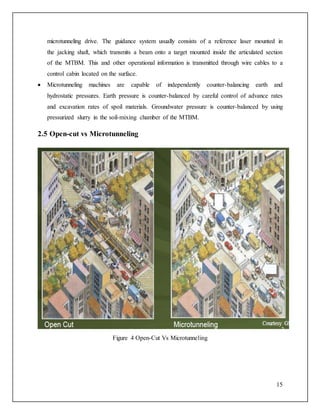 15
microtunneling drive. The guidance system usually consists of a reference laser mounted in
the jacking shaft, which transmits a beam onto a target mounted inside the articulated section
of the MTBM. This and other operational information is transmitted through wire cables to a
control cabin located on the surface.
 Microtunneling machines are capable of independently counter-balancing earth and
hydrostatic pressures. Earth pressure is counter-balanced by careful control of advance rates
and excavation rates of spoil materials. Groundwater pressure is counter-balanced by using
pressurized slurry in the soil-mixing chamber of the MTBM.
2.5 Open-cut vs Microtunneling
Figure 4 Open-Cut Vs Microtunneling
 