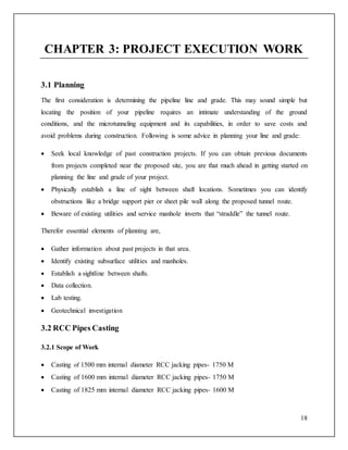 18
CHAPTER 3: PROJECT EXECUTION WORK
3.1 Planning
The first consideration is determining the pipeline line and grade. This may sound simple but
locating the position of your pipeline requires an intimate understanding of the ground
conditions, and the microtunneling equipment and its capabilities, in order to save costs and
avoid problems during construction. Following is some advice in planning your line and grade:
 Seek local knowledge of past construction projects. If you can obtain previous documents
from projects completed near the proposed site, you are that much ahead in getting started on
planning the line and grade of your project.
 Physically establish a line of sight between shaft locations. Sometimes you can identify
obstructions like a bridge support pier or sheet pile wall along the proposed tunnel route.
 Beware of existing utilities and service manhole inverts that “straddle” the tunnel route.
Therefor essential elements of planning are,
 Gather information about past projects in that area.
 Identify existing subsurface utilities and manholes.
 Establish a sightline between shafts.
 Data collection.
 Lab testing.
 Geotechnical investigation
3.2 RCC Pipes Casting
3.2.1 Scope of Work
 Casting of 1500 mm internal diameter RCC jacking pipes- 1750 M
 Casting of 1600 mm internal diameter RCC jacking pipes- 1750 M
 Casting of 1825 mm internal diameter RCC jacking pipes- 1600 M
 