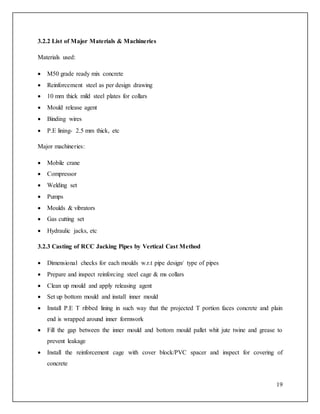 19
3.2.2 List of Major Materials & Machineries
Materials used:
 M50 grade ready mix concrete
 Reinforcement steel as per design drawing
 10 mm thick mild steel plates for collars
 Mould release agent
 Binding wires
 P.E lining- 2.5 mm thick, etc
Major machineries:
 Mobile crane
 Compressor
 Welding set
 Pumps
 Moulds & vibrators
 Gas cutting set
 Hydraulic jacks, etc
3.2.3 Casting of RCC Jacking Pipes by Vertical Cast Method
 Dimensional checks for each moulds w.r.t pipe design/ type of pipes
 Prepare and inspect reinforcing steel cage & ms collars
 Clean up mould and apply releasing agent
 Set up bottom mould and install inner mould
 Install P.E T ribbed lining in such way that the projected T portion faces concrete and plain
end is wrapped around inner formwork
 Fill the gap between the inner mould and bottom mould pallet whit jute twine and grease to
prevent leakage
 Install the reinforcement cage with cover block/PVC spacer and inspect for covering of
concrete
 
