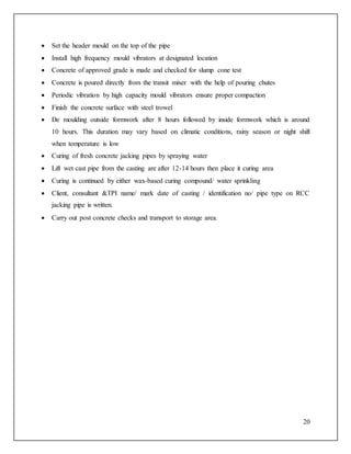 20
 Set the header mould on the top of the pipe
 Install high frequency mould vibrators at designated location
 Concrete of approved grade is made and checked for slump cone test
 Concrete is poured directly from the transit mixer with the help of pouring chutes
 Periodic vibration by high capacity mould vibrators ensure proper compaction
 Finish the concrete surface with steel trowel
 De moulding outside formwork after 8 hours followed by inside formwork which is around
10 hours. This duration may vary based on climatic conditions, rainy season or night shift
when temperature is low
 Curing of fresh concrete jacking pipes by spraying water
 Lift wet cast pipe from the casting are after 12-14 hours then place it curing area
 Curing is continued by either wax-based curing compound/ water sprinkling
 Client, consultant &TPI name/ mark date of casting / identification no/ pipe type on RCC
jacking pipe is written.
 Carry out post concrete checks and transport to storage area.
 
