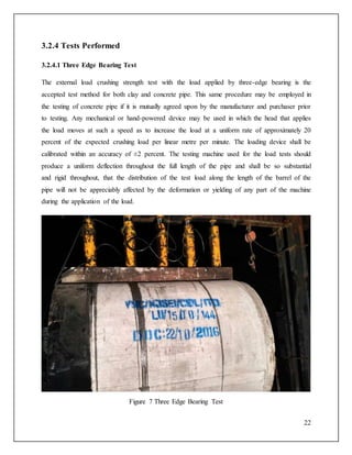 22
3.2.4 Tests Performed
3.2.4.1 Three Edge Bearing Test
The external load crushing strength test with the load applied by three-edge bearing is the
accepted test method for both clay and concrete pipe. This same procedure may be employed in
the testing of concrete pipe if it is mutually agreed upon by the manufacturer and purchaser prior
to testing. Any mechanical or hand-powered device may be used in which the head that applies
the load moves at such a speed as to increase the load at a uniform rate of approximately 20
percent of the expected crushing load per linear metre per minute. The loading device shall be
calibrated within an accuracy of ±2 percent. The testing machine used for the load tests should
produce a uniform deflection throughout the full length of the pipe and shall be so substantial
and rigid throughout, that the distribution of the test load along the length of the barrel of the
pipe will not be appreciably affected by the deformation or yielding of any part of the machine
during the application of the load.
Figure 7 Three Edge Bearing Test
 
