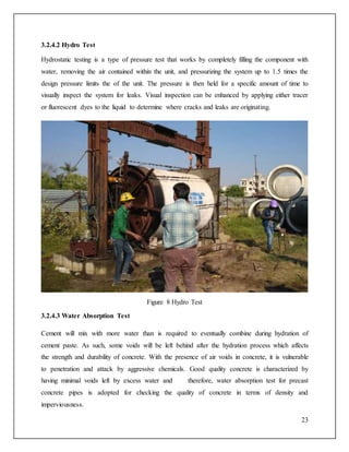 23
3.2.4.2 Hydro Test
Hydrostatic testing is a type of pressure test that works by completely filling the component with
water, removing the air contained within the unit, and pressurizing the system up to 1.5 times the
design pressure limits the of the unit. The pressure is then held for a specific amount of time to
visually inspect the system for leaks. Visual inspection can be enhanced by applying either tracer
or fluorescent dyes to the liquid to determine where cracks and leaks are originating.
Figure 8 Hydro Test
3.2.4.3 Water Absorption Test
Cement will mix with more water than is required to eventually combine during hydration of
cement paste. As such, some voids will be left behind after the hydration process which affects
the strength and durability of concrete. With the presence of air voids in concrete, it is vulnerable
to penetration and attack by aggressive chemicals. Good quality concrete is characterized by
having minimal voids left by excess water and therefore, water absorption test for precast
concrete pipes is adopted for checking the quality of concrete in terms of density and
imperviousness.
 