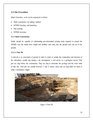 24
3.3 Site Execution
Major Execution work can be sequenced as below:
 Shaft construction by sinking method
 MTBM lowering and launching
 Pipe jacking
 MTBM receiving
3.3.1 Shaft Construction
Shafts should be capable of withstanding pre-determined jacking loads required to propel the
MTBM over the tunnel drive length and facilitate safe entry into the ground and exit out of the
ground.
3.3.1.1 Trial Pit
A trial pit is an excavation of ground in order to study or sample the composition and structure of
the subsurface, usually dug during a site investigation, a soil survey or a geological survey. Trial
pits are dug before the construction. They are dug to determine the geology and the water table
of that site. Trial pits are usually between 1 and 4 metres deep and are dug either by hand or
using a mechanical digger.
.
Figure 9 Trail Pit
 