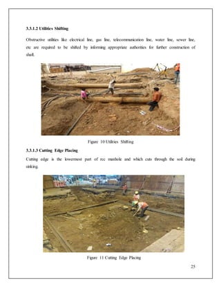 25
3.3.1.2 Utilities Shifting
Obstructive utilities like electrical line, gas line, telecommunication line, water line, sewer line,
etc are required to be shifted by informing appropriate authorities for further construction of
shaft.
Figure 10 Utilities Shifting
3.3.1.3 Cutting Edge Placing
Cutting edge is the lowermost part of rcc manhole and which cuts through the soil during
sinking.
Figure 11 Cutting Edge Placing
 