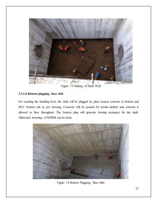 27
Figure 13 Sinking of Shaft Wall
3.3.1.6 Bottom plugging, base slab
On reaching the founding level, the shaft will be plugged by plain cement concrete at bottom and
RCC bottom raft as per drawing. Concrete will be poured by tremie-method and concrete is
allowed to flow throughout. The bottom plug will generate bearing resistance for the shaft.
Afterward lowering of MTBM can be done.
Figure 14 Bottom Plugging, Base Slab
 