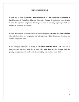 3
ACKNOWLEDGEMENT
I would like to thank, Manubhai S Patel Department of Civil Engineering, Chandubhai S
Patel Institute of Technology, Charusat University, Changa. for designing a course keeping
in mind the importance of practical knowledge in career as an acting engineering, which has
enabled me to undergo such training.
I would like to extend my hearty gratitude to my Faculty Guide Asst. Prof. Ms. Neha Chauhan
who had always been very cooperative and had helped me a lot in the process of finalizing my
detailed compressive report.
I have undergone eight weeks of training at ITD CEMENTAION INDIA LTD. I had lots of
experience there and so I would like to thank Mr. Adhir Bose & Mr. Hemant Joshi for
granting me a permission to work on his site and helping with each and every detail.
 