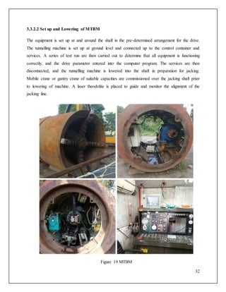 32
3.3.2.2 Set up and Lowering of MTBM
The equipment is set up at and around the shaft in the pre-determined arrangement for the drive.
The tunnelling machine is set up at ground level and connected up to the control container and
services. A series of test run are then carried out to determine that all equipment is functioning
correctly, and the drive parameter entered into the computer program. The services are then
disconnected, and the tunnelling machine is lowered into the shaft in preparation for jacking.
Mobile crane or gantry crane of suitable capacities are commissioned over the jacking shaft prior
to lowering of machine. A laser theodolite is placed to guide and monitor the alignment of the
jacking line.
Figure 19 MTBM
 