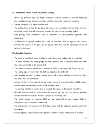 34
3.3.2.3 Important Points to be Consider for Jacking
 Before any particular pipe jack length commences sufficient number of standard, lubricating
pipes and intermediate jacking assemblies shall be ensured for continuous operation
 Suitably designed RCC pipes are to be used
 The jacking force applied by the thrust pit jacks or an intermediate jacking station shall not
exceed the design allowable distributed or deflected load for any pipe being jacked
 Pipe jacking, once commenced shall be performed as one continuous operation until
completion.
 A lubrication or ground support fluid, such as bentonite, shall be injected into annulus
between the exterior of the pipe and the ground. This fluid shall be maintained till end of
jacking for the span.
3.3.2.4 Jacking Sequence
 The shield is jacked until there is sufficient space for the first jacking pipe to be installed
 The shield machine and slurry pumps are then stopped, and all electrical cables and slurry
lines are disconnected in the jacking shaft
 The jacks are retracted, and all spacer removed in order to make space for the jacking pipe
 The jacking pipe is lowered into the shaft and placed on the guide rail
 After ensuring the pipe is joined properly to the tail of shield machine, the electrical cables
and slurry lines are reconnected
 Jacking of pipe is then resumed and the whole process is repeated until the shield machine
reaches about 300 mm from the face of the receiving shaft
 The exit ring and rubber seal are fixed if required depending on the ground water table
 Demolish concrete wall & reinforcement in front of the soft eye and jacking operation
resume until the whole shield machine is driven into receiving shaft
 The shield machine is removed, lifted up and transferred to next jacking shaft for
maintenance and to commence another line
 The jacking pipes are advanced to their final position and the alignment, gradient and levels
reconfirmed
 Upon completion of jacking the entire pipeline should be cleaned and repaired if required
 
