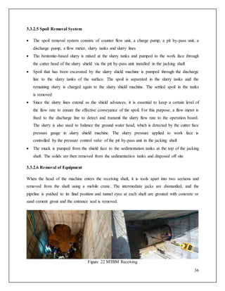 36
3.3.2.5 Spoil Removal System
 The spoil removal system consists of counter flow unit, a charge pump, a pit by-pass unit, a
discharge pump, a flow meter, slurry tanks and slurry lines
 The bentonite-based slurry is mixed at the slurry tanks and pumped to the work face through
the cutter head of the slurry shield via the pit by-pass unit installed in the jacking shaft
 Spoil that has been excavated by the slurry shield machine is pumped through the discharge
line to the slurry tanks of the surface. The spoil is separated in the slurry tanks and the
remaining slurry is charged again to the slurry shield machine. The settled spoil in the tanks
is removed
 Since the slurry lines extend as the shield advances, it is essential to keep a certain level of
the flow rate to ensure the effective conveyance of the spoil. For this purpose, a flow meter is
fixed to the discharge line to detect and transmit the slurry flow rate to the operation board.
The slurry is also used to balance the ground water head, which is detected by the cutter face
pressure gauge in slurry shield machine. The slurry pressure applied to work face is
controlled by the pressure control valve of the pit by-pass unit in the jacking shaft
 The muck is pumped from the shield face to the sedimentation tanks at the top of the jacking
shaft. The solids are then removed from the sedimentation tanks and disposed off site
3.3.2.6 Removal of Equipment
When the head of the machine enters the receiving shaft, it is tools apart into two sections and
removed from the shaft using a mobile crane. The intermediate jacks are dismantled, and the
pipeline is pushed to its final position and tunnel eyes at each shaft are grouted with concrete or
sand cement grout and the entrance seal is removed.
Figure 22 MTBM Receiving
 