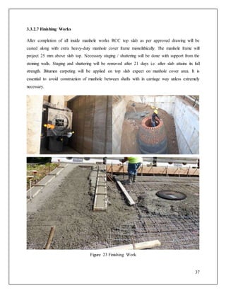37
3.3.2.7 Finishing Works
After completion of all inside manhole works RCC top slab as per approved drawing will be
casted along with extra heavy-duty manhole cover frame monolithically. The manhole frame will
project 25 mm above slab top. Necessary staging / shuttering will be done with support from the
steining walls. Staging and shuttering will be removed after 21 days i.e. after slab attains its full
strength. Bitumen carpeting will be applied on top slab expect on manhole cover area. It is
essential to avoid construction of manhole between shafts with in carriage way unless extremely
necessary.
Figure 23 Finishing Work
 