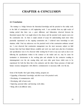 38
CHAPTER 4: CONCLUSION
4.1 Conclusion
The training is a bridge between the theoretical knowledge and the practical or the reality work
at the field of construction or civil engineering work. I can conclude from my eight weeks of
training period that there was a great difference and bifurcations observed between the
theoretical aspects that I am taught about in the classes and the practical work aspects seen over
the construction site. As there is ample amount of scope for understanding much more when
practically experienced on the ongoing construction site. I achieved more knowledge in such
situation; while I had my endeavour over the practical work in that construction ambience around
me. I even observed that construction management was the most necessary subject on field
because there had been limited labours available and work was much more plus lots of restriction
and specifications were to be observed while working but if work in any case such as due to not
following the specifications written in the contract or the tender and etc. may be cause for
termination or deterioration in the working plan and schedule for the contractor resulting in
mismanagement over the site causing delay and even other great losses which were to be
experienced for both the firms that is the contractor and the client. Hence presence of mind and
human resource management with effective communication is necessary skills over the site.
Some of the benefits that I gain during training program are:
• Upgrading of theoretical knowledge and able to use it for practical work.
• Developing of communication skill.
• Developing skill of team work.
• Improving personal ethics and knowing work ethics.
• Being able to do different tasks.
 