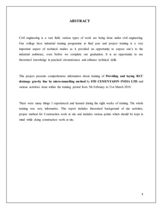 4
ABSTRACT
Civil engineering is a vast field; various types of work are being done under civil engineering.
Our college have industrial training programme in final year and project training is a very
important aspect of technical studies as it provided an opportunity to expose one’s to the
industrial ambience, even before we complete our graduation. It is an opportunity to use
theoretical knowledge in practical circumstances and enhance technical skills
This project presents comprehensive information about training of Providing and laying RCC
drainage gravity line by micro-tunnelling method by ITD CEMENTAION INDIA LTD and
various activities done within the training period from 5th February to 31st March 2018.
There were many things I experienced and learned during the eight weeks of training. The whole
training was very informative. This report includes theoretical background of site activities,
proper method for Construction work at site and includes various points which should be kept in
mind while doing construction work at site.
 