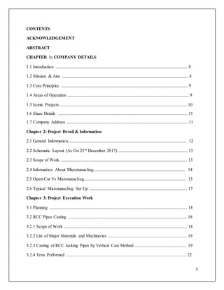 5
CONTENTS
ACKNOWLEDGEMENT
ABSTRACT
CHAPTER 1: COMPANY DETAILS
1.1 Introduction ........................................................................................................................ 8
1.2 Mission & Aim ................................................................................................................... 8
1.3 Core Principles ................................................................................................................... 9
1.4 Areas of Operation .............................................................................................................. 9
1.5 Iconic Projects ................................................................................................................... 10
1.6 Share Details ...................................................................................................................... 11
1.7 Company Address .............................................................................................................. 11
Chapter 2: Project Detail & Information
2.1 General Information............................................................................................................ 12
2.2 Schematic Layout (As On 25th December 2017) ............................................................... 13
2.3 Scope of Work ................................................................................................................... 13
2.4 Information About Microtunneling.................................................................................... 14
2.5 Open-Cut Vs Microtunneling............................................................................................. 15
2.6 Typical Microtunneling Set Up ......................................................................................... 17
Chapter 3: Project Execution Work
3.1 Planning ............................................................................................................................. 18
3.2 RCC Pipes Casting ............................................................................................................ 18
3.2.1 Scope of Work ................................................................................................................ 18
3.2.2 List of Major Materials and Machineries ....................................................................... 19
3.2.3 Casting of RCC Jacking Pipes by Vertical Cast Method................................................ 19
3.2.4 Tests Performed ............................................................................................................. 22
 