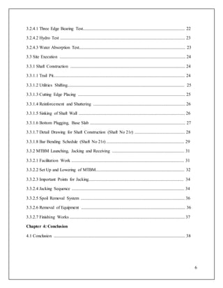 6
3.2.4.1 Three Edge Bearing Test............................................................................................. 22
3.2.4.2 Hydro Test .................................................................................................................. 23
3.2.4.3 Water Absorption Test................................................................................................. 23
3.3 Site Execution ................................................................................................................... 24
3.3.1 Shaft Construction ......................................................................................................... 24
3.3.1.1 Trail Pit........................................................................................................................ 24
3.3.1.2 Utilities Shifting........................................................................................................... 25
3.3.1.3 Cutting Edge Placing .................................................................................................. 25
3.3.1.4 Reinforcement and Shuttering .................................................................................... 26
3.3.1.5 Sinking of Shaft Wall ................................................................................................. 26
3.3.1.6 Bottom Plugging, Base Slab ....................................................................................... 27
3.3.1.7 Detail Drawing for Shaft Construction (Shaft No 21r) .............................................. 28
3.3.1.8 Bar Bending Schedule (Shaft No 21r) ....................................................................... 29
3.3.2 MTBM Launching, Jacking and Receiving .................................................................. 31
3.3.2.1 Facilitation Work ....................................................................................................... 31
3.3.2.2 Set Up and Lowering of MTBM................................................................................. 32
3.3.2.3 Important Points for Jacking....................................................................................... 34
3.3.2.4 Jacking Sequence ....................................................................................................... 34
3.3.2.5 Spoil Removal System ............................................................................................... 36
3.3.2.6 Removal of Equipment ............................................................................................... 36
3.3.2.7 Finishing Works ......................................................................................................... 37
Chapter 4: Conclusion
4.1 Conclusion ........................................................................................................................ 38
 
