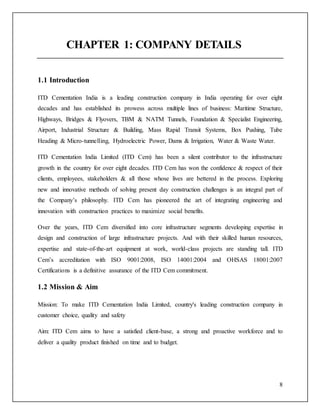 8
CHAPTER 1: COMPANY DETAILS
1.1 Introduction
ITD Cementation India is a leading construction company in India operating for over eight
decades and has established its prowess across multiple lines of business: Maritime Structure,
Highways, Bridges & Flyovers, TBM & NATM Tunnels, Foundation & Specialist Engineering,
Airport, Industrial Structure & Building, Mass Rapid Transit Systems, Box Pushing, Tube
Heading & Micro-tunnelling, Hydroelectric Power, Dams & Irrigation, Water & Waste Water.
ITD Cementation India Limited (ITD Cem) has been a silent contributor to the infrastructure
growth in the country for over eight decades. ITD Cem has won the confidence & respect of their
clients, employees, stakeholders & all those whose lives are bettered in the process. Exploring
new and innovative methods of solving present day construction challenges is an integral part of
the Company’s philosophy. ITD Cem has pioneered the art of integrating engineering and
innovation with construction practices to maximize social benefits.
Over the years, ITD Cem diversified into core infrastructure segments developing expertise in
design and construction of large infrastructure projects. And with their skilled human resources,
expertise and state-of-the-art equipment at work, world-class projects are standing tall. ITD
Cem’s accreditation with ISO 9001:2008, ISO 14001:2004 and OHSAS 18001:2007
Certifications is a definitive assurance of the ITD Cem commitment.
1.2 Mission & Aim
Mission: To make ITD Cementation India Limited, country's leading construction company in
customer choice, quality and safety
Aim: ITD Cem aims to have a satisfied client-base, a strong and proactive workforce and to
deliver a quality product finished on time and to budget.
 