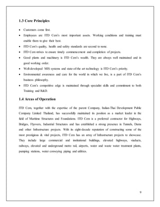 9
1.3 Core Principles
 Customers come first.
 Employees are ITD Cem’s most important assets. Working conditions and training must
enable them to give their best.
 ITD Cem’s quality, health and safety standards are second to none.
 ITD Cem strives to ensure timely commencement and completion of projects.
 Good plants and machinery is ITD Cem’s wealth. They are always well maintained and in
good working order.
 Well-developed MIS systems and state-of-the art technology is ITD Cem’s priority.
 Environmental awareness and care for the world in which we live, is a part of ITD Cem’s
business philosophy.
 ITD Cem’s competitive edge is maintained through specialist skills and commitment to both
Training and R&D.
1.4 Areas of Operation
ITD Cem, together with the expertise of the parent Company, Italian-Thai Development Public
Company Limited Thailand, has successfully maintained its position as a market leader in the
field of Maritime Structures and Foundations. ITD Cem is a preferred contractor for Highways,
Bridges, Flyovers, Industrial Structures and has established a strong presence in Tunnels, Dams
and other Infrastructure projects. With its eight-decade reputation of constructing some of the
most prestigious & vital projects, ITD Cem has an array of Infrastructure projects to showcase.
They include large commercial and institutional buildings, elevated highways, viaducts,
railways, elevated and underground metro rail, airports, water and waste water treatment plants,
pumping stations, water conveying piping and utilities.
 