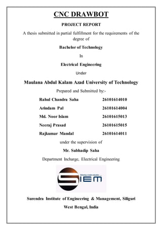 CNC DRAWBOT
PROJECT REPORT
A thesis submitted in partial fulfillment for the requirements of the
degree of
Bachelor of Technology
In
Electrical Engineering
Under
Maulana Abdul Kalam Azad University of Technology
Prepared and Submitted by:-
Rahul Chandra Saha 26101614010
Arindam Pal 26101614004
Md. Noor Islam 26101615013
Neeraj Prasad 26101615015
Rajkumar Mandal 26101614011
under the supervision of
Mr. Subhadip Saha
Department Incharge, Electrical Engineering
Surendra Institute of Engineering & Management, Siliguri
West Bengal, India
 