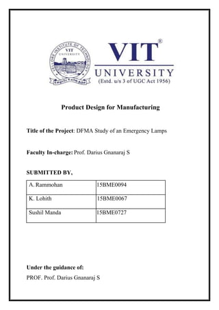Product Design for Manufacturing
Title of the Project: DFMA Study of an Emergency Lamps
Faculty In-charge: Prof. Darius Gnanaraj S
SUBMITTED BY,
A. Rammohan 15BME0094
K. Lohith 15BME0067
Sushil Manda 15BME0727
Under the guidance of:
PROF. Prof. Darius Gnanaraj S
 