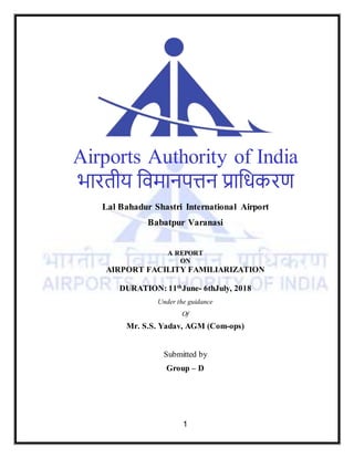 1
Airports Authority of India
भारतीय विमानपत्तन प्राविकरण
Lal Bahadur Shastri International Airport
Babatpur Varanasi
A REPORT
ON
AIRPORT FACILITY FAMILIARIZATION
DURATION: 11th
June- 6thJuly, 2018
Under the guidance
Of
Mr. S.S. Yadav, AGM (Com-ops)
Submitted by
Group – D
 
