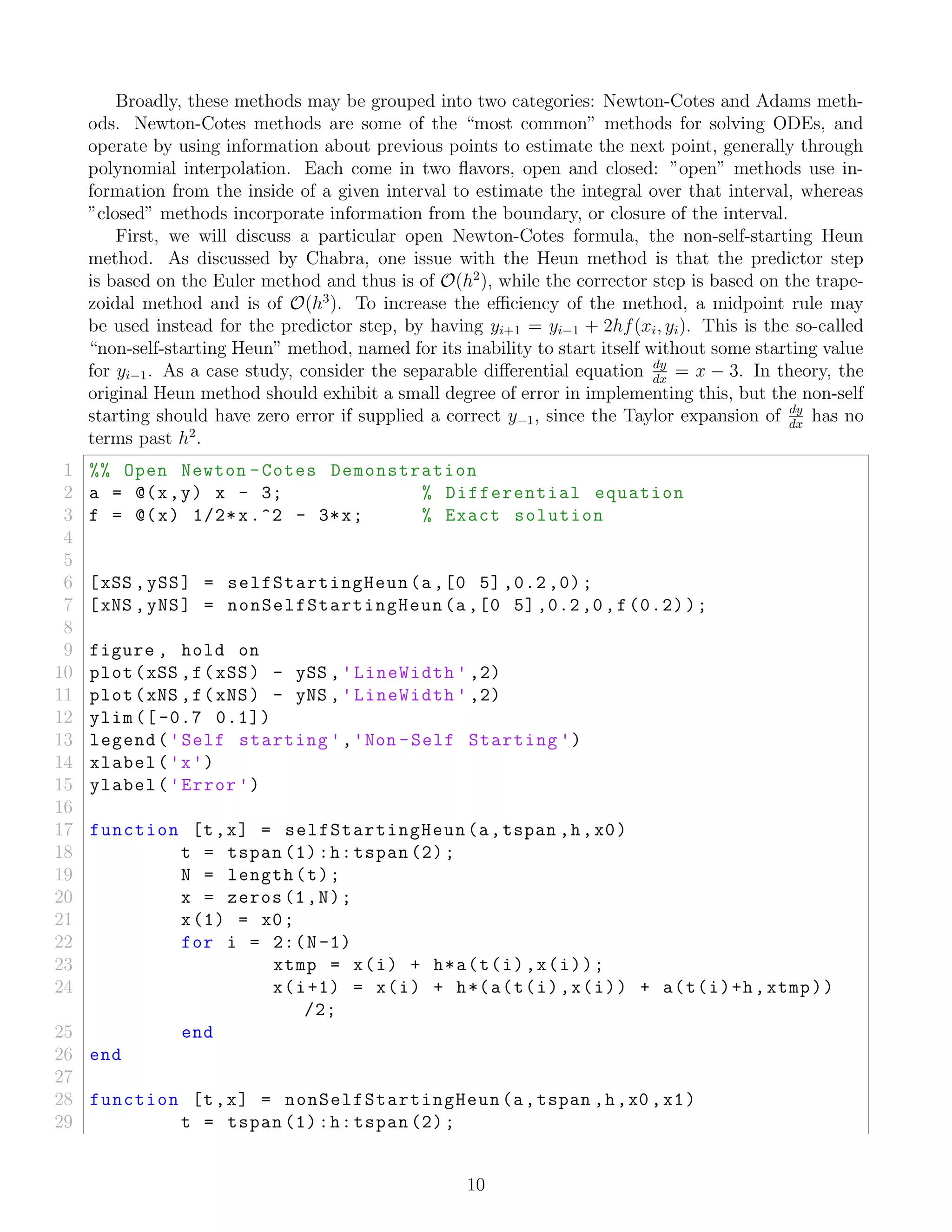 Broadly, these methods may be grouped into two categories: Newton-Cotes and Adams meth-
ods. Newton-Cotes methods are some of the “most common” methods for solving ODEs, and
operate by using information about previous points to estimate the next point, generally through
polynomial interpolation. Each come in two ﬂavors, open and closed: ”open” methods use in-
formation from the inside of a given interval to estimate the integral over that interval, whereas
”closed” methods incorporate information from the boundary, or closure of the interval.
First, we will discuss a particular open Newton-Cotes formula, the non-self-starting Heun
method. As discussed by Chabra, one issue with the Heun method is that the predictor step
is based on the Euler method and thus is of O(h2
), while the corrector step is based on the trape-
zoidal method and is of O(h3
). To increase the eﬃciency of the method, a midpoint rule may
be used instead for the predictor step, by having yi+1 = yi−1 + 2hf(xi, yi). This is the so-called
“non-self-starting Heun” method, named for its inability to start itself without some starting value
for yi−1. As a case study, consider the separable diﬀerential equation dy
dx
= x − 3. In theory, the
original Heun method should exhibit a small degree of error in implementing this, but the non-self
starting should have zero error if supplied a correct y−1, since the Taylor expansion of dy
dx
has no
terms past h2
.
1 %% Open Newton -Cotes Demonstration
2 a = @(x,y) x - 3; % Differential equation
3 f = @(x) 1/2*x.^2 - 3*x; % Exact solution
4
5
6 [xSS ,ySS] = selfStartingHeun(a,[0 5] ,0.2 ,0);
7 [xNS ,yNS] = nonSelfStartingHeun(a,[0 5],0.2,0,f(0.2));
8
9 figure , hold on
10 plot(xSS ,f(xSS) - ySS ,'LineWidth ' ,2)
11 plot(xNS ,f(xNS) - yNS ,'LineWidth ' ,2)
12 ylim ([ -0.7 0.1])
13 legend('Self starting ','Non -Self Starting ')
14 xlabel('x')
15 ylabel('Error ')
16
17 function [t,x] = selfStartingHeun(a,tspan ,h,x0)
18 t = tspan (1):h:tspan (2);
19 N = length(t);
20 x = zeros(1,N);
21 x(1) = x0;
22 for i = 2:(N-1)
23 xtmp = x(i) + h*a(t(i),x(i));
24 x(i+1) = x(i) + h*(a(t(i),x(i)) + a(t(i)+h,xtmp))
/2;
25 end
26 end
27
28 function [t,x] = nonSelfStartingHeun(a,tspan ,h,x0 ,x1)
29 t = tspan (1):h:tspan (2);
10
 