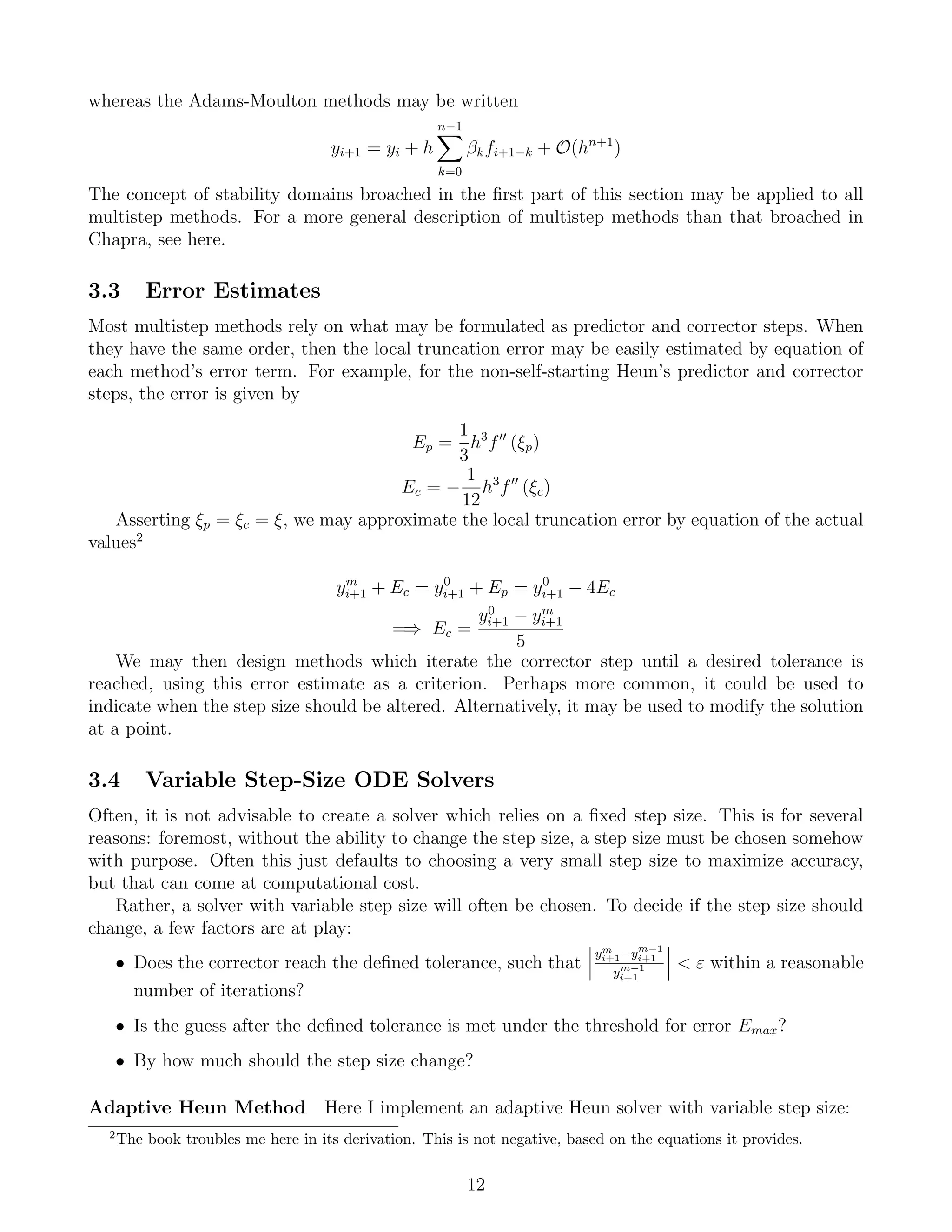 whereas the Adams-Moulton methods may be written
yi+1 = yi + h
n−1
k=0
βkfi+1−k + O(hn+1
)
The concept of stability domains broached in the ﬁrst part of this section may be applied to all
multistep methods. For a more general description of multistep methods than that broached in
Chapra, see here.
3.3 Error Estimates
Most multistep methods rely on what may be formulated as predictor and corrector steps. When
they have the same order, then the local truncation error may be easily estimated by equation of
each method’s error term. For example, for the non-self-starting Heun’s predictor and corrector
steps, the error is given by
Ep =
1
3
h3
f (ξp)
Ec = −
1
12
h3
f (ξc)
Asserting ξp = ξc = ξ, we may approximate the local truncation error by equation of the actual
values2
ym
i+1 + Ec = y0
i+1 + Ep = y0
i+1 − 4Ec
=⇒ Ec =
y0
i+1 − ym
i+1
5
We may then design methods which iterate the corrector step until a desired tolerance is
reached, using this error estimate as a criterion. Perhaps more common, it could be used to
indicate when the step size should be altered. Alternatively, it may be used to modify the solution
at a point.
3.4 Variable Step-Size ODE Solvers
Often, it is not advisable to create a solver which relies on a ﬁxed step size. This is for several
reasons: foremost, without the ability to change the step size, a step size must be chosen somehow
with purpose. Often this just defaults to choosing a very small step size to maximize accuracy,
but that can come at computational cost.
Rather, a solver with variable step size will often be chosen. To decide if the step size should
change, a few factors are at play:
• Does the corrector reach the deﬁned tolerance, such that
ym
i+1−ym−1
i+1
ym−1
i+1
< ε within a reasonable
number of iterations?
• Is the guess after the deﬁned tolerance is met under the threshold for error Emax?
• By how much should the step size change?
Adaptive Heun Method Here I implement an adaptive Heun solver with variable step size:
2
The book troubles me here in its derivation. This is not negative, based on the equations it provides.
12
 