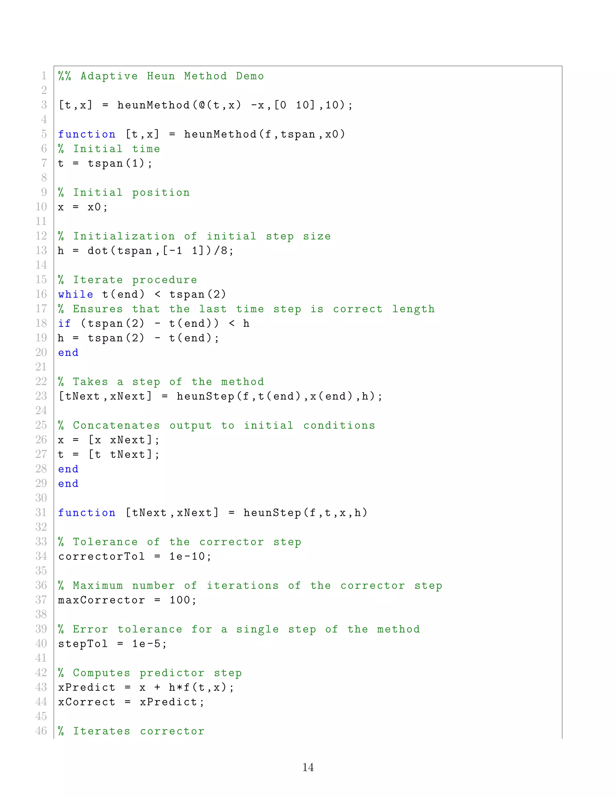 1 %% Adaptive Heun Method Demo
2
3 [t,x] = heunMethod (@(t,x) -x,[0 10] ,10);
4
5 function [t,x] = heunMethod(f,tspan ,x0)
6 % Initial time
7 t = tspan (1);
8
9 % Initial position
10 x = x0;
11
12 % Initialization of initial step size
13 h = dot(tspan ,[-1 1]) /8;
14
15 % Iterate procedure
16 while t(end) < tspan (2)
17 % Ensures that the last time step is correct length
18 if (tspan (2) - t(end)) < h
19 h = tspan (2) - t(end);
20 end
21
22 % Takes a step of the method
23 [tNext ,xNext] = heunStep(f,t(end),x(end),h);
24
25 % Concatenates output to initial conditions
26 x = [x xNext ];
27 t = [t tNext ];
28 end
29 end
30
31 function [tNext ,xNext] = heunStep(f,t,x,h)
32
33 % Tolerance of the corrector step
34 correctorTol = 1e -10;
35
36 % Maximum number of iterations of the corrector step
37 maxCorrector = 100;
38
39 % Error tolerance for a single step of the method
40 stepTol = 1e-5;
41
42 % Computes predictor step
43 xPredict = x + h*f(t,x);
44 xCorrect = xPredict;
45
46 % Iterates corrector
14
 