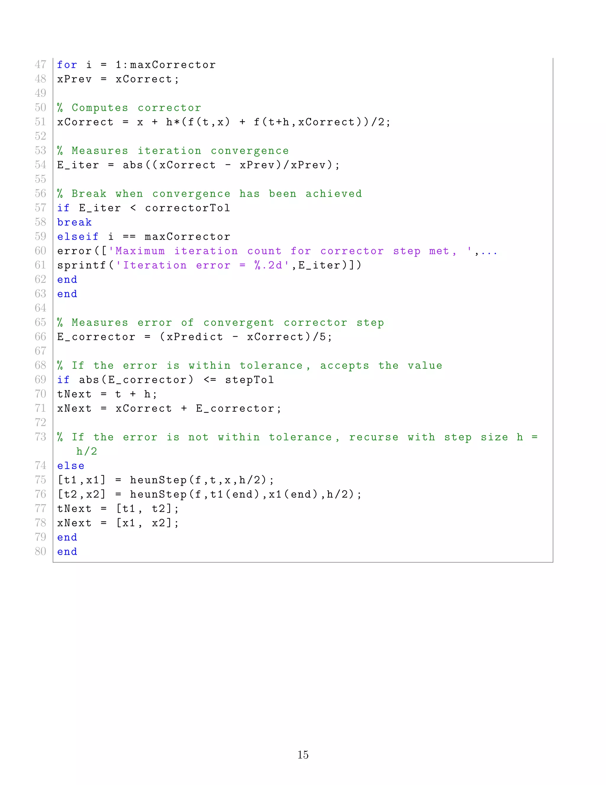 47 for i = 1: maxCorrector
48 xPrev = xCorrect;
49
50 % Computes corrector
51 xCorrect = x + h*(f(t,x) + f(t+h,xCorrect))/2;
52
53 % Measures iteration convergence
54 E_iter = abs(( xCorrect - xPrev)/xPrev);
55
56 % Break when convergence has been achieved
57 if E_iter < correctorTol
58 break
59 elseif i == maxCorrector
60 error (['Maximum iteration count for corrector step met , ',...
61 sprintf('Iteration error = %.2d',E_iter)])
62 end
63 end
64
65 % Measures error of convergent corrector step
66 E_corrector = (xPredict - xCorrect)/5;
67
68 % If the error is within tolerance , accepts the value
69 if abs(E_corrector) <= stepTol
70 tNext = t + h;
71 xNext = xCorrect + E_corrector;
72
73 % If the error is not within tolerance , recurse with step size h =
h/2
74 else
75 [t1 ,x1] = heunStep(f,t,x,h/2);
76 [t2 ,x2] = heunStep(f,t1(end),x1(end),h/2);
77 tNext = [t1 , t2];
78 xNext = [x1 , x2];
79 end
80 end
15
 
