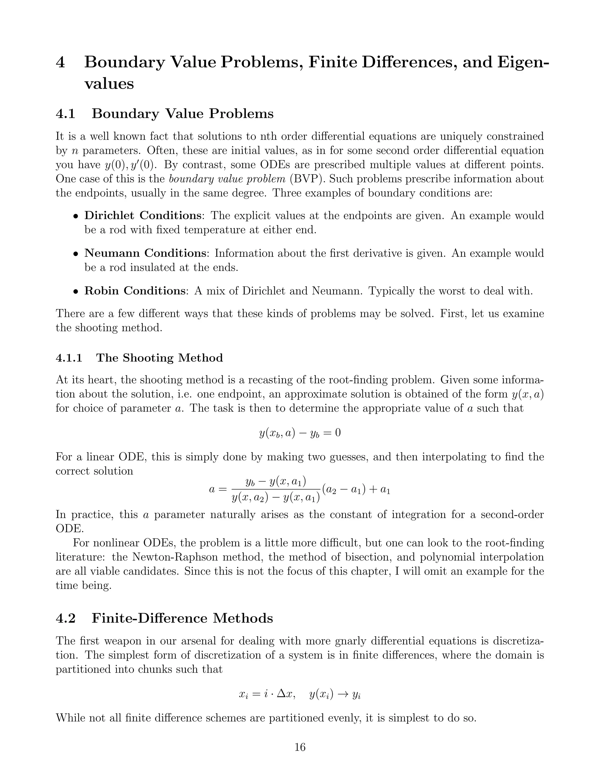 4 Boundary Value Problems, Finite Diﬀerences, and Eigen-
values
4.1 Boundary Value Problems
It is a well known fact that solutions to nth order diﬀerential equations are uniquely constrained
by n parameters. Often, these are initial values, as in for some second order diﬀerential equation
you have y(0), y (0). By contrast, some ODEs are prescribed multiple values at diﬀerent points.
One case of this is the boundary value problem (BVP). Such problems prescribe information about
the endpoints, usually in the same degree. Three examples of boundary conditions are:
• Dirichlet Conditions: The explicit values at the endpoints are given. An example would
be a rod with ﬁxed temperature at either end.
• Neumann Conditions: Information about the ﬁrst derivative is given. An example would
be a rod insulated at the ends.
• Robin Conditions: A mix of Dirichlet and Neumann. Typically the worst to deal with.
There are a few diﬀerent ways that these kinds of problems may be solved. First, let us examine
the shooting method.
4.1.1 The Shooting Method
At its heart, the shooting method is a recasting of the root-ﬁnding problem. Given some informa-
tion about the solution, i.e. one endpoint, an approximate solution is obtained of the form y(x, a)
for choice of parameter a. The task is then to determine the appropriate value of a such that
y(xb, a) − yb = 0
For a linear ODE, this is simply done by making two guesses, and then interpolating to ﬁnd the
correct solution
a =
yb − y(x, a1)
y(x, a2) − y(x, a1)
(a2 − a1) + a1
In practice, this a parameter naturally arises as the constant of integration for a second-order
ODE.
For nonlinear ODEs, the problem is a little more diﬃcult, but one can look to the root-ﬁnding
literature: the Newton-Raphson method, the method of bisection, and polynomial interpolation
are all viable candidates. Since this is not the focus of this chapter, I will omit an example for the
time being.
4.2 Finite-Diﬀerence Methods
The ﬁrst weapon in our arsenal for dealing with more gnarly diﬀerential equations is discretiza-
tion. The simplest form of discretization of a system is in ﬁnite diﬀerences, where the domain is
partitioned into chunks such that
xi = i · ∆x, y(xi) → yi
While not all ﬁnite diﬀerence schemes are partitioned evenly, it is simplest to do so.
16
 