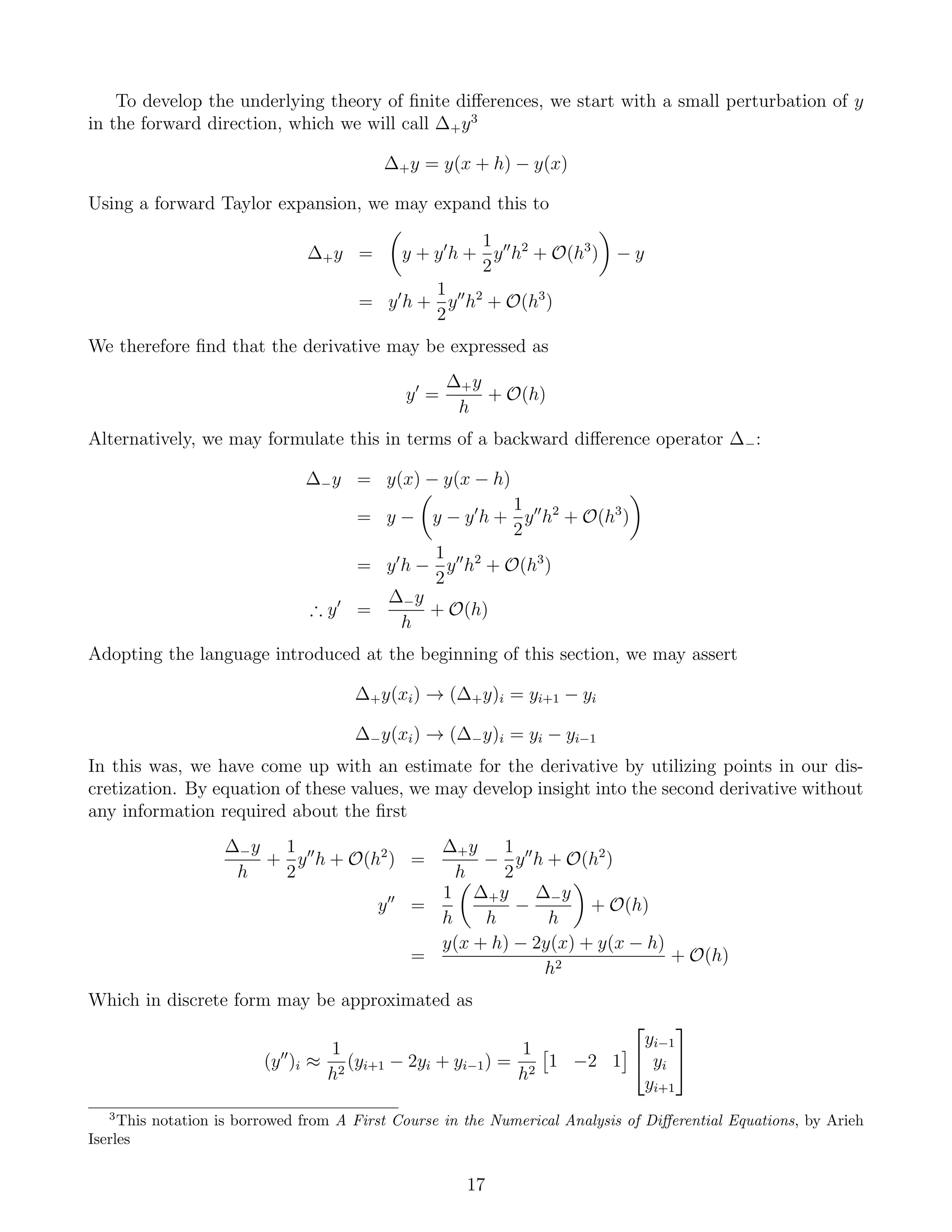 To develop the underlying theory of ﬁnite diﬀerences, we start with a small perturbation of y
in the forward direction, which we will call ∆+y3
∆+y = y(x + h) − y(x)
Using a forward Taylor expansion, we may expand this to
∆+y = y + y h +
1
2
y h2
+ O(h3
) − y
= y h +
1
2
y h2
+ O(h3
)
We therefore ﬁnd that the derivative may be expressed as
y =
∆+y
h
+ O(h)
Alternatively, we may formulate this in terms of a backward diﬀerence operator ∆−:
∆−y = y(x) − y(x − h)
= y − y − y h +
1
2
y h2
+ O(h3
)
= y h −
1
2
y h2
+ O(h3
)
∴ y =
∆−y
h
+ O(h)
Adopting the language introduced at the beginning of this section, we may assert
∆+y(xi) → (∆+y)i = yi+1 − yi
∆−y(xi) → (∆−y)i = yi − yi−1
In this was, we have come up with an estimate for the derivative by utilizing points in our dis-
cretization. By equation of these values, we may develop insight into the second derivative without
any information required about the ﬁrst
∆−y
h
+
1
2
y h + O(h2
) =
∆+y
h
−
1
2
y h + O(h2
)
y =
1
h
∆+y
h
−
∆−y
h
+ O(h)
=
y(x + h) − 2y(x) + y(x − h)
h2
+ O(h)
Which in discrete form may be approximated as
(y )i ≈
1
h2
(yi+1 − 2yi + yi−1) =
1
h2
1 −2 1


yi−1
yi
yi+1


3
This notation is borrowed from A First Course in the Numerical Analysis of Diﬀerential Equations, by Arieh
Iserles
17
 