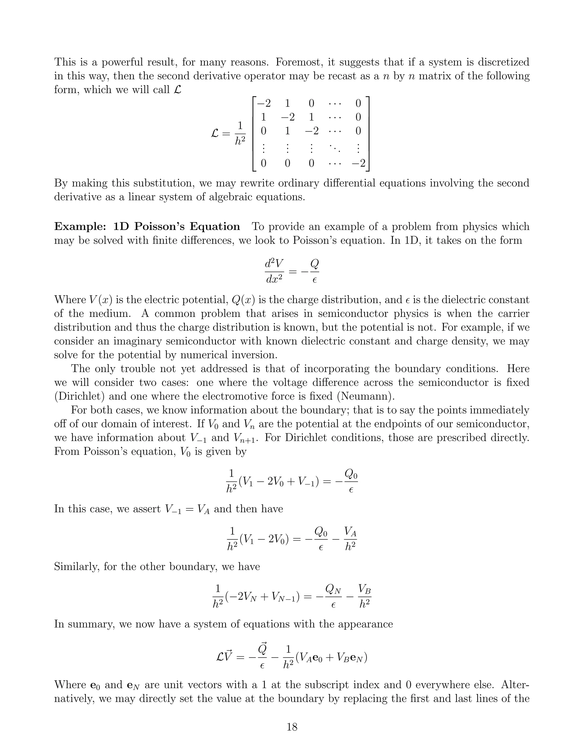 This is a powerful result, for many reasons. Foremost, it suggests that if a system is discretized
in this way, then the second derivative operator may be recast as a n by n matrix of the following
form, which we will call L
L =
1
h2







−2 1 0 · · · 0
1 −2 1 · · · 0
0 1 −2 · · · 0
...
...
...
...
...
0 0 0 · · · −2







By making this substitution, we may rewrite ordinary diﬀerential equations involving the second
derivative as a linear system of algebraic equations.
Example: 1D Poisson’s Equation To provide an example of a problem from physics which
may be solved with ﬁnite diﬀerences, we look to Poisson’s equation. In 1D, it takes on the form
d2
V
dx2
= −
Q
Where V (x) is the electric potential, Q(x) is the charge distribution, and is the dielectric constant
of the medium. A common problem that arises in semiconductor physics is when the carrier
distribution and thus the charge distribution is known, but the potential is not. For example, if we
consider an imaginary semiconductor with known dielectric constant and charge density, we may
solve for the potential by numerical inversion.
The only trouble not yet addressed is that of incorporating the boundary conditions. Here
we will consider two cases: one where the voltage diﬀerence across the semiconductor is ﬁxed
(Dirichlet) and one where the electromotive force is ﬁxed (Neumann).
For both cases, we know information about the boundary; that is to say the points immediately
oﬀ of our domain of interest. If V0 and Vn are the potential at the endpoints of our semiconductor,
we have information about V−1 and Vn+1. For Dirichlet conditions, those are prescribed directly.
From Poisson’s equation, V0 is given by
1
h2
(V1 − 2V0 + V−1) = −
Q0
In this case, we assert V−1 = VA and then have
1
h2
(V1 − 2V0) = −
Q0
−
VA
h2
Similarly, for the other boundary, we have
1
h2
(−2VN + VN−1) = −
QN
−
VB
h2
In summary, we now have a system of equations with the appearance
LV = −
Q
−
1
h2
(VAe0 + VBeN )
Where e0 and eN are unit vectors with a 1 at the subscript index and 0 everywhere else. Alter-
natively, we may directly set the value at the boundary by replacing the ﬁrst and last lines of the
18
 
