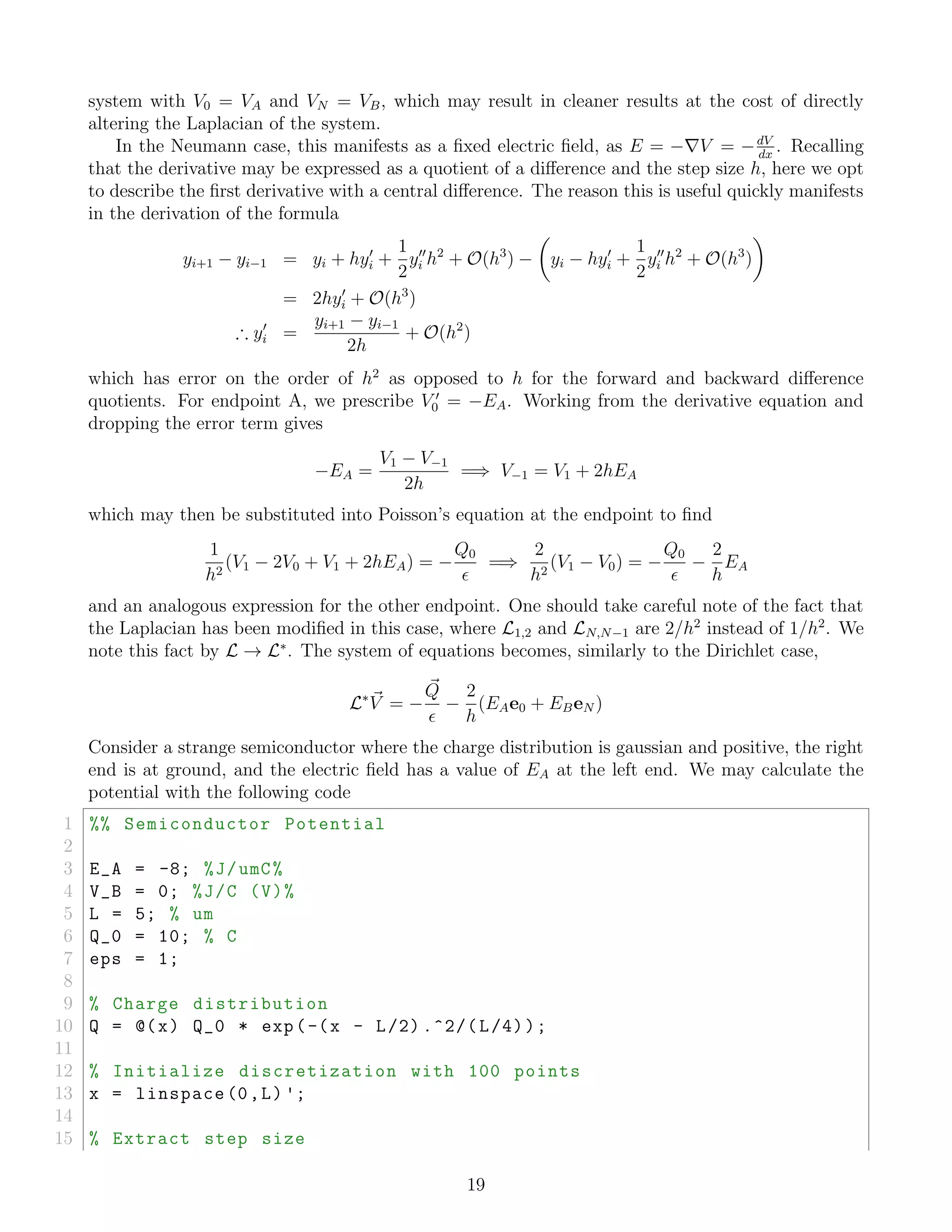 system with V0 = VA and VN = VB, which may result in cleaner results at the cost of directly
altering the Laplacian of the system.
In the Neumann case, this manifests as a ﬁxed electric ﬁeld, as E = − V = −dV
dx
. Recalling
that the derivative may be expressed as a quotient of a diﬀerence and the step size h, here we opt
to describe the ﬁrst derivative with a central diﬀerence. The reason this is useful quickly manifests
in the derivation of the formula
yi+1 − yi−1 = yi + hyi +
1
2
yi h2
+ O(h3
) − yi − hyi +
1
2
yi h2
+ O(h3
)
= 2hyi + O(h3
)
∴ yi =
yi+1 − yi−1
2h
+ O(h2
)
which has error on the order of h2
as opposed to h for the forward and backward diﬀerence
quotients. For endpoint A, we prescribe V0 = −EA. Working from the derivative equation and
dropping the error term gives
−EA =
V1 − V−1
2h
=⇒ V−1 = V1 + 2hEA
which may then be substituted into Poisson’s equation at the endpoint to ﬁnd
1
h2
(V1 − 2V0 + V1 + 2hEA) = −
Q0
=⇒
2
h2
(V1 − V0) = −
Q0
−
2
h
EA
and an analogous expression for the other endpoint. One should take careful note of the fact that
the Laplacian has been modiﬁed in this case, where L1,2 and LN,N−1 are 2/h2
instead of 1/h2
. We
note this fact by L → L∗
. The system of equations becomes, similarly to the Dirichlet case,
L∗
V = −
Q
−
2
h
(EAe0 + EBeN )
Consider a strange semiconductor where the charge distribution is gaussian and positive, the right
end is at ground, and the electric ﬁeld has a value of EA at the left end. We may calculate the
potential with the following code
1 %% Semiconductor Potential
2
3 E_A = -8; %J/umC%
4 V_B = 0; %J/C (V)%
5 L = 5; % um
6 Q_0 = 10; % C
7 eps = 1;
8
9 % Charge distribution
10 Q = @(x) Q_0 * exp(-(x - L/2) .^2/(L/4));
11
12 % Initialize discretization with 100 points
13 x = linspace (0,L) ';
14
15 % Extract step size
19
 