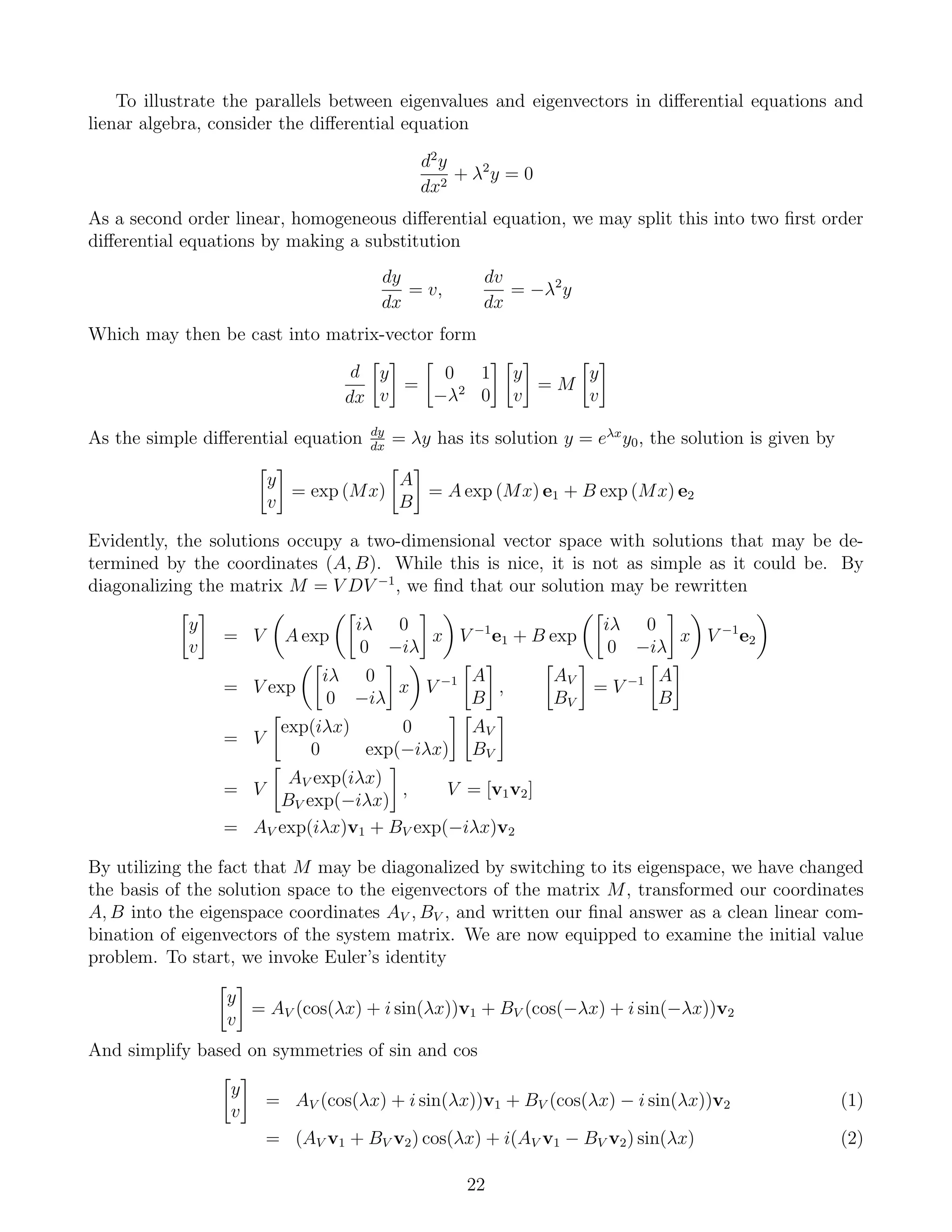 To illustrate the parallels between eigenvalues and eigenvectors in diﬀerential equations and
lienar algebra, consider the diﬀerential equation
d2
y
dx2
+ λ2
y = 0
As a second order linear, homogeneous diﬀerential equation, we may split this into two ﬁrst order
diﬀerential equations by making a substitution
dy
dx
= v,
dv
dx
= −λ2
y
Which may then be cast into matrix-vector form
d
dx
y
v
=
0 1
−λ2
0
y
v
= M
y
v
As the simple diﬀerential equation dy
dx
= λy has its solution y = eλx
y0, the solution is given by
y
v
= exp (Mx)
A
B
= A exp (Mx) e1 + B exp (Mx) e2
Evidently, the solutions occupy a two-dimensional vector space with solutions that may be de-
termined by the coordinates (A, B). While this is nice, it is not as simple as it could be. By
diagonalizing the matrix M = V DV −1
, we ﬁnd that our solution may be rewritten
y
v
= V A exp
iλ 0
0 −iλ
x V −1
e1 + B exp
iλ 0
0 −iλ
x V −1
e2
= V exp
iλ 0
0 −iλ
x V −1 A
B
,
AV
BV
= V −1 A
B
= V
exp(iλx) 0
0 exp(−iλx)
AV
BV
= V
AV exp(iλx)
BV exp(−iλx)
, V = [v1v2]
= AV exp(iλx)v1 + BV exp(−iλx)v2
By utilizing the fact that M may be diagonalized by switching to its eigenspace, we have changed
the basis of the solution space to the eigenvectors of the matrix M, transformed our coordinates
A, B into the eigenspace coordinates AV , BV , and written our ﬁnal answer as a clean linear com-
bination of eigenvectors of the system matrix. We are now equipped to examine the initial value
problem. To start, we invoke Euler’s identity
y
v
= AV (cos(λx) + i sin(λx))v1 + BV (cos(−λx) + i sin(−λx))v2
And simplify based on symmetries of sin and cos
y
v
= AV (cos(λx) + i sin(λx))v1 + BV (cos(λx) − i sin(λx))v2 (1)
= (AV v1 + BV v2) cos(λx) + i(AV v1 − BV v2) sin(λx) (2)
22
 