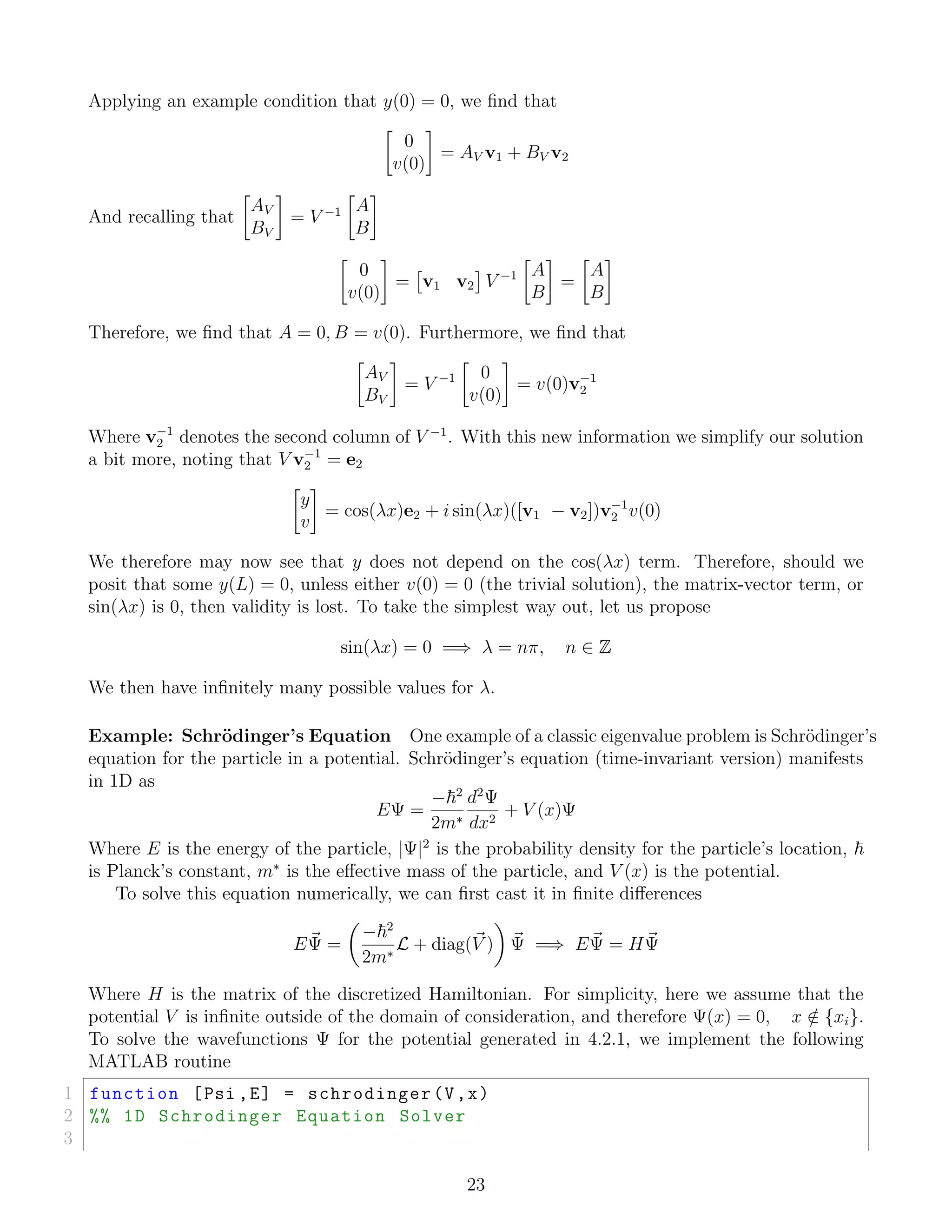Applying an example condition that y(0) = 0, we ﬁnd that
0
v(0)
= AV v1 + BV v2
And recalling that
AV
BV
= V −1 A
B
0
v(0)
= v1 v2 V −1 A
B
=
A
B
Therefore, we ﬁnd that A = 0, B = v(0). Furthermore, we ﬁnd that
AV
BV
= V −1 0
v(0)
= v(0)v−1
2
Where v−1
2 denotes the second column of V −1
. With this new information we simplify our solution
a bit more, noting that V v−1
2 = e2
y
v
= cos(λx)e2 + i sin(λx)([v1 − v2])v−1
2 v(0)
We therefore may now see that y does not depend on the cos(λx) term. Therefore, should we
posit that some y(L) = 0, unless either v(0) = 0 (the trivial solution), the matrix-vector term, or
sin(λx) is 0, then validity is lost. To take the simplest way out, let us propose
sin(λx) = 0 =⇒ λ = nπ, n ∈ Z
We then have inﬁnitely many possible values for λ.
Example: Schr¨odinger’s Equation One example of a classic eigenvalue problem is Schr¨odinger’s
equation for the particle in a potential. Schr¨odinger’s equation (time-invariant version) manifests
in 1D as
EΨ =
− 2
2m∗
d2
Ψ
dx2
+ V (x)Ψ
Where E is the energy of the particle, |Ψ|2
is the probability density for the particle’s location,
is Planck’s constant, m∗
is the eﬀective mass of the particle, and V (x) is the potential.
To solve this equation numerically, we can ﬁrst cast it in ﬁnite diﬀerences
EΨ =
− 2
2m∗
L + diag(V ) Ψ =⇒ EΨ = HΨ
Where H is the matrix of the discretized Hamiltonian. For simplicity, here we assume that the
potential V is inﬁnite outside of the domain of consideration, and therefore Ψ(x) = 0, x /∈ {xi}.
To solve the wavefunctions Ψ for the potential generated in 4.2.1, we implement the following
MATLAB routine
1 function [Psi ,E] = schrodinger(V,x)
2 %% 1D Schrodinger Equation Solver
3
23
 