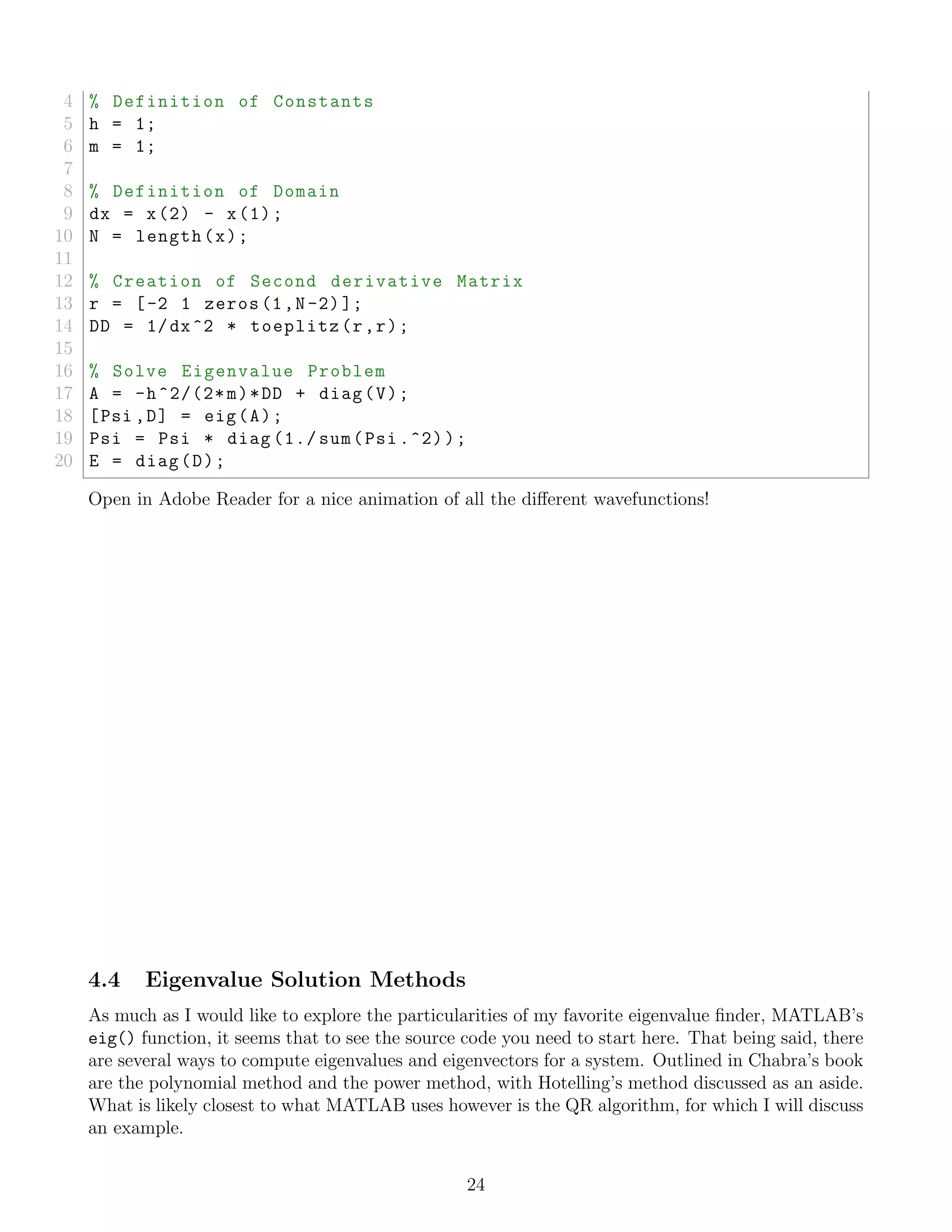 4 % Definition of Constants
5 h = 1;
6 m = 1;
7
8 % Definition of Domain
9 dx = x(2) - x(1);
10 N = length(x);
11
12 % Creation of Second derivative Matrix
13 r = [-2 1 zeros(1,N-2)];
14 DD = 1/dx^2 * toeplitz(r,r);
15
16 % Solve Eigenvalue Problem
17 A = -h^2/(2*m)*DD + diag(V);
18 [Psi ,D] = eig(A);
19 Psi = Psi * diag (1./ sum(Psi .^2));
20 E = diag(D);
Open in Adobe Reader for a nice animation of all the diﬀerent wavefunctions!
4.4 Eigenvalue Solution Methods
As much as I would like to explore the particularities of my favorite eigenvalue ﬁnder, MATLAB’s
eig() function, it seems that to see the source code you need to start here. That being said, there
are several ways to compute eigenvalues and eigenvectors for a system. Outlined in Chabra’s book
are the polynomial method and the power method, with Hotelling’s method discussed as an aside.
What is likely closest to what MATLAB uses however is the QR algorithm, for which I will discuss
an example.
24
 
