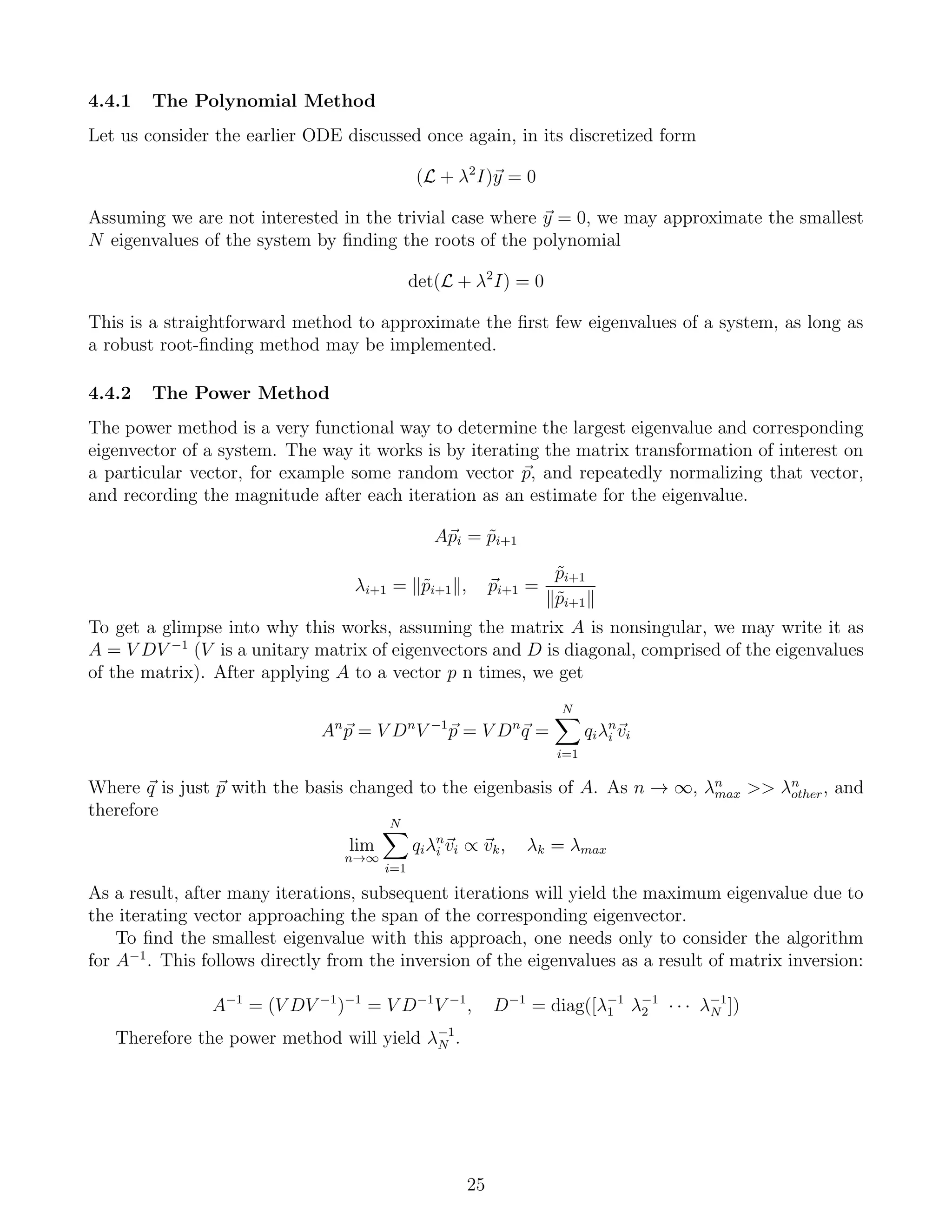 4.4.1 The Polynomial Method
Let us consider the earlier ODE discussed once again, in its discretized form
(L + λ2
I)y = 0
Assuming we are not interested in the trivial case where y = 0, we may approximate the smallest
N eigenvalues of the system by ﬁnding the roots of the polynomial
det(L + λ2
I) = 0
This is a straightforward method to approximate the ﬁrst few eigenvalues of a system, as long as
a robust root-ﬁnding method may be implemented.
4.4.2 The Power Method
The power method is a very functional way to determine the largest eigenvalue and corresponding
eigenvector of a system. The way it works is by iterating the matrix transformation of interest on
a particular vector, for example some random vector p, and repeatedly normalizing that vector,
and recording the magnitude after each iteration as an estimate for the eigenvalue.
Api = ˜pi+1
λi+1 = ˜pi+1 , pi+1 =
˜pi+1
˜pi+1
To get a glimpse into why this works, assuming the matrix A is nonsingular, we may write it as
A = V DV −1
(V is a unitary matrix of eigenvectors and D is diagonal, comprised of the eigenvalues
of the matrix). After applying A to a vector p n times, we get
An
p = V Dn
V −1
p = V Dn
q =
N
i=1
qiλn
i vi
Where q is just p with the basis changed to the eigenbasis of A. As n → ∞, λn
max >> λn
other, and
therefore
lim
n→∞
N
i=1
qiλn
i vi ∝ vk, λk = λmax
As a result, after many iterations, subsequent iterations will yield the maximum eigenvalue due to
the iterating vector approaching the span of the corresponding eigenvector.
To ﬁnd the smallest eigenvalue with this approach, one needs only to consider the algorithm
for A−1
. This follows directly from the inversion of the eigenvalues as a result of matrix inversion:
A−1
= (V DV −1
)−1
= V D−1
V −1
, D−1
= diag([λ−1
1 λ−1
2 · · · λ−1
N ])
Therefore the power method will yield λ−1
N .
25
 