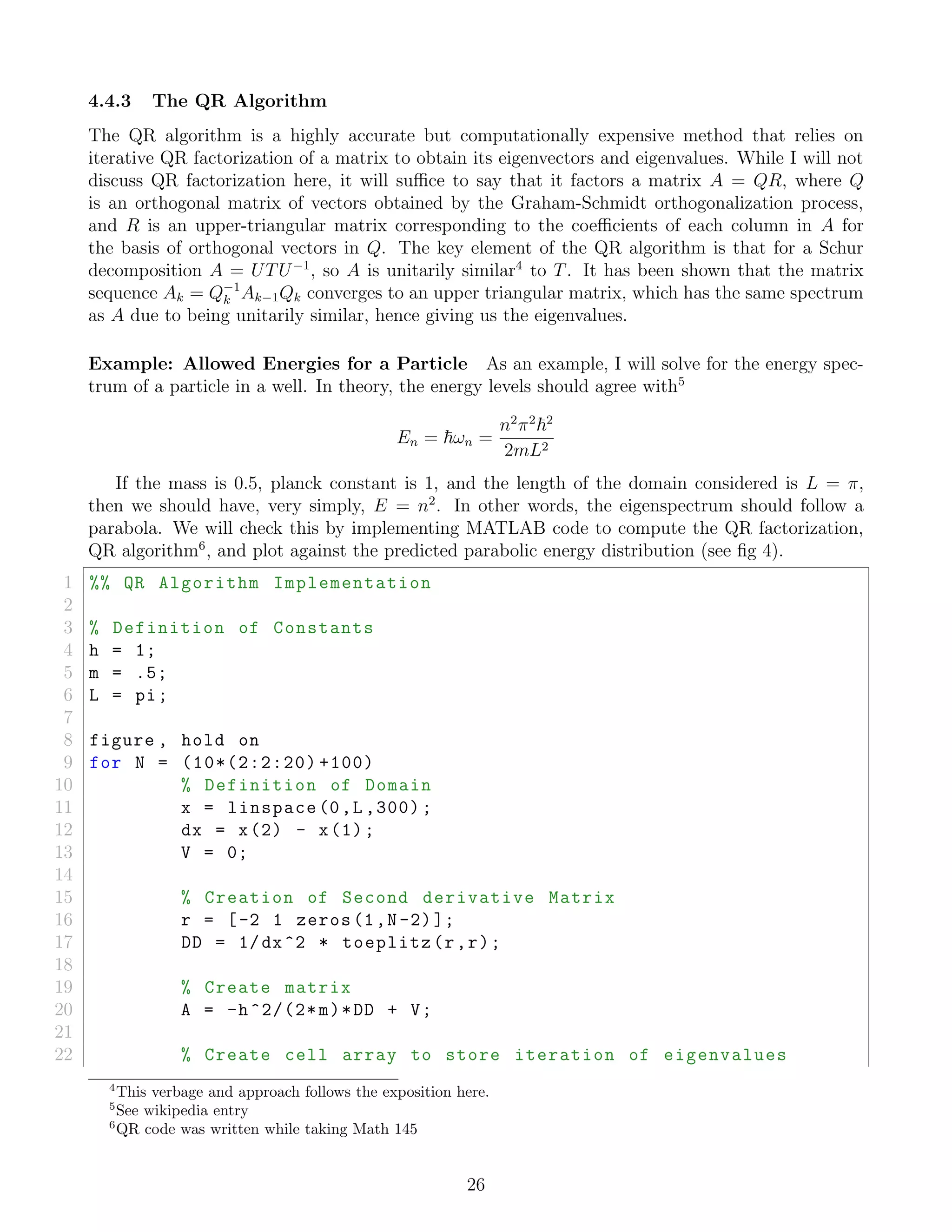 4.4.3 The QR Algorithm
The QR algorithm is a highly accurate but computationally expensive method that relies on
iterative QR factorization of a matrix to obtain its eigenvectors and eigenvalues. While I will not
discuss QR factorization here, it will suﬃce to say that it factors a matrix A = QR, where Q
is an orthogonal matrix of vectors obtained by the Graham-Schmidt orthogonalization process,
and R is an upper-triangular matrix corresponding to the coeﬃcients of each column in A for
the basis of orthogonal vectors in Q. The key element of the QR algorithm is that for a Schur
decomposition A = UTU−1
, so A is unitarily similar4
to T. It has been shown that the matrix
sequence Ak = Q−1
k Ak−1Qk converges to an upper triangular matrix, which has the same spectrum
as A due to being unitarily similar, hence giving us the eigenvalues.
Example: Allowed Energies for a Particle As an example, I will solve for the energy spec-
trum of a particle in a well. In theory, the energy levels should agree with5
En = ωn =
n2
π2 2
2mL2
If the mass is 0.5, planck constant is 1, and the length of the domain considered is L = π,
then we should have, very simply, E = n2
. In other words, the eigenspectrum should follow a
parabola. We will check this by implementing MATLAB code to compute the QR factorization,
QR algorithm6
, and plot against the predicted parabolic energy distribution (see ﬁg 4).
1 %% QR Algorithm Implementation
2
3 % Definition of Constants
4 h = 1;
5 m = .5;
6 L = pi;
7
8 figure , hold on
9 for N = (10*(2:2:20) +100)
10 % Definition of Domain
11 x = linspace (0,L ,300);
12 dx = x(2) - x(1);
13 V = 0;
14
15 % Creation of Second derivative Matrix
16 r = [-2 1 zeros(1,N-2)];
17 DD = 1/dx^2 * toeplitz(r,r);
18
19 % Create matrix
20 A = -h^2/(2*m)*DD + V;
21
22 % Create cell array to store iteration of eigenvalues
4
This verbage and approach follows the exposition here.
5
See wikipedia entry
6
QR code was written while taking Math 145
26
 