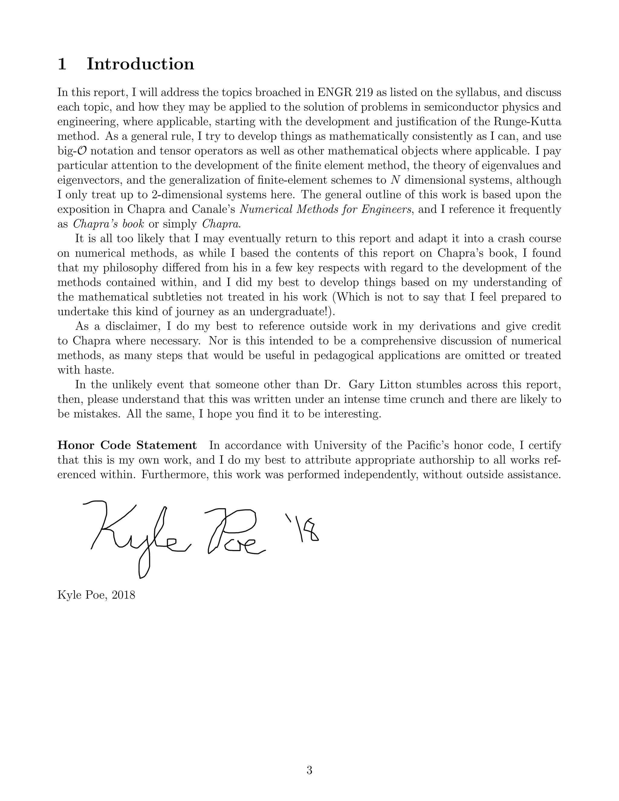 1 Introduction
In this report, I will address the topics broached in ENGR 219 as listed on the syllabus, and discuss
each topic, and how they may be applied to the solution of problems in semiconductor physics and
engineering, where applicable, starting with the development and justiﬁcation of the Runge-Kutta
method. As a general rule, I try to develop things as mathematically consistently as I can, and use
big-O notation and tensor operators as well as other mathematical objects where applicable. I pay
particular attention to the development of the ﬁnite element method, the theory of eigenvalues and
eigenvectors, and the generalization of ﬁnite-element schemes to N dimensional systems, although
I only treat up to 2-dimensional systems here. The general outline of this work is based upon the
exposition in Chapra and Canale’s Numerical Methods for Engineers, and I reference it frequently
as Chapra’s book or simply Chapra.
It is all too likely that I may eventually return to this report and adapt it into a crash course
on numerical methods, as while I based the contents of this report on Chapra’s book, I found
that my philosophy diﬀered from his in a few key respects with regard to the development of the
methods contained within, and I did my best to develop things based on my understanding of
the mathematical subtleties not treated in his work (Which is not to say that I feel prepared to
undertake this kind of journey as an undergraduate!).
As a disclaimer, I do my best to reference outside work in my derivations and give credit
to Chapra where necessary. Nor is this intended to be a comprehensive discussion of numerical
methods, as many steps that would be useful in pedagogical applications are omitted or treated
with haste.
In the unlikely event that someone other than Dr. Gary Litton stumbles across this report,
then, please understand that this was written under an intense time crunch and there are likely to
be mistakes. All the same, I hope you ﬁnd it to be interesting.
Honor Code Statement In accordance with University of the Paciﬁc’s honor code, I certify
that this is my own work, and I do my best to attribute appropriate authorship to all works ref-
erenced within. Furthermore, this work was performed independently, without outside assistance.
Kyle Poe, 2018
3
 