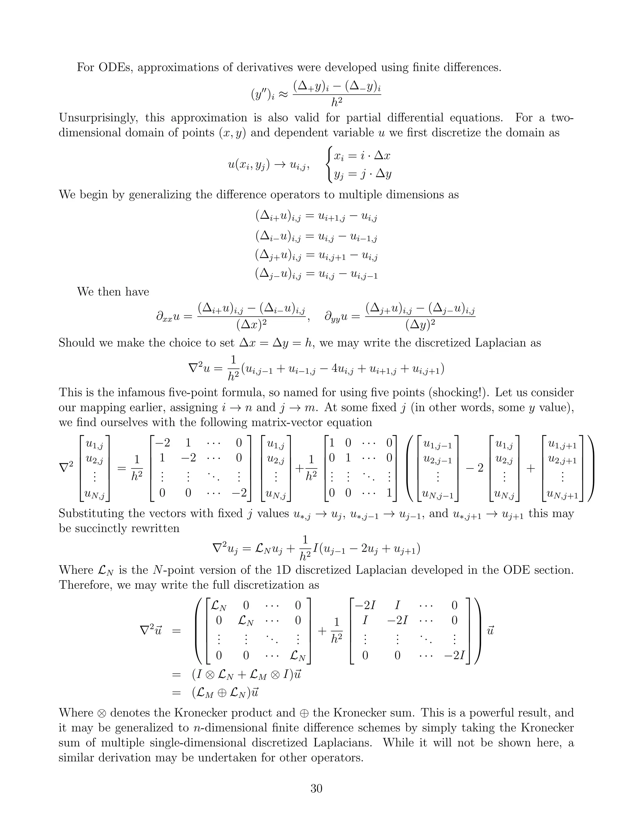 For ODEs, approximations of derivatives were developed using ﬁnite diﬀerences.
(y )i ≈
(∆+y)i − (∆−y)i
h2
Unsurprisingly, this approximation is also valid for partial diﬀerential equations. For a two-
dimensional domain of points (x, y) and dependent variable u we ﬁrst discretize the domain as
u(xi, yj) → ui,j,
xi = i · ∆x
yj = j · ∆y
We begin by generalizing the diﬀerence operators to multiple dimensions as
(∆i+u)i,j = ui+1,j − ui,j
(∆i−u)i,j = ui,j − ui−1,j
(∆j+u)i,j = ui,j+1 − ui,j
(∆j−u)i,j = ui,j − ui,j−1
We then have
∂xxu =
(∆i+u)i,j − (∆i−u)i,j
(∆x)2
, ∂yyu =
(∆j+u)i,j − (∆j−u)i,j
(∆y)2
Should we make the choice to set ∆x = ∆y = h, we may write the discretized Laplacian as
2
u =
1
h2
(ui,j−1 + ui−1,j − 4ui,j + ui+1,j + ui,j+1)
This is the infamous ﬁve-point formula, so named for using ﬁve points (shocking!). Let us consider
our mapping earlier, assigning i → n and j → m. At some ﬁxed j (in other words, some y value),
we ﬁnd ourselves with the following matrix-vector equation
2





u1,j
u2,j
...
uN,j





=
1
h2





−2 1 · · · 0
1 −2 · · · 0
...
...
...
...
0 0 · · · −2










u1,j
u2,j
...
uN,j





+
1
h2





1 0 · · · 0
0 1 · · · 0
...
...
...
...
0 0 · · · 1















u1,j−1
u2,j−1
...
uN,j−1





− 2





u1,j
u2,j
...
uN,j





+





u1,j+1
u2,j+1
...
uN,j+1










Substituting the vectors with ﬁxed j values u∗,j → uj, u∗,j−1 → uj−1, and u∗,j+1 → uj+1 this may
be succinctly rewritten
2
uj = LN uj +
1
h2
I(uj−1 − 2uj + uj+1)
Where LN is the N-point version of the 1D discretized Laplacian developed in the ODE section.
Therefore, we may write the full discretization as
2
u =










LN 0 · · · 0
0 LN · · · 0
...
...
...
...
0 0 · · · LN





+
1
h2





−2I I · · · 0
I −2I · · · 0
...
...
...
...
0 0 · · · −2I










u
= (I ⊗ LN + LM ⊗ I)u
= (LM ⊕ LN )u
Where ⊗ denotes the Kronecker product and ⊕ the Kronecker sum. This is a powerful result, and
it may be generalized to n-dimensional ﬁnite diﬀerence schemes by simply taking the Kronecker
sum of multiple single-dimensional discretized Laplacians. While it will not be shown here, a
similar derivation may be undertaken for other operators.
30
 