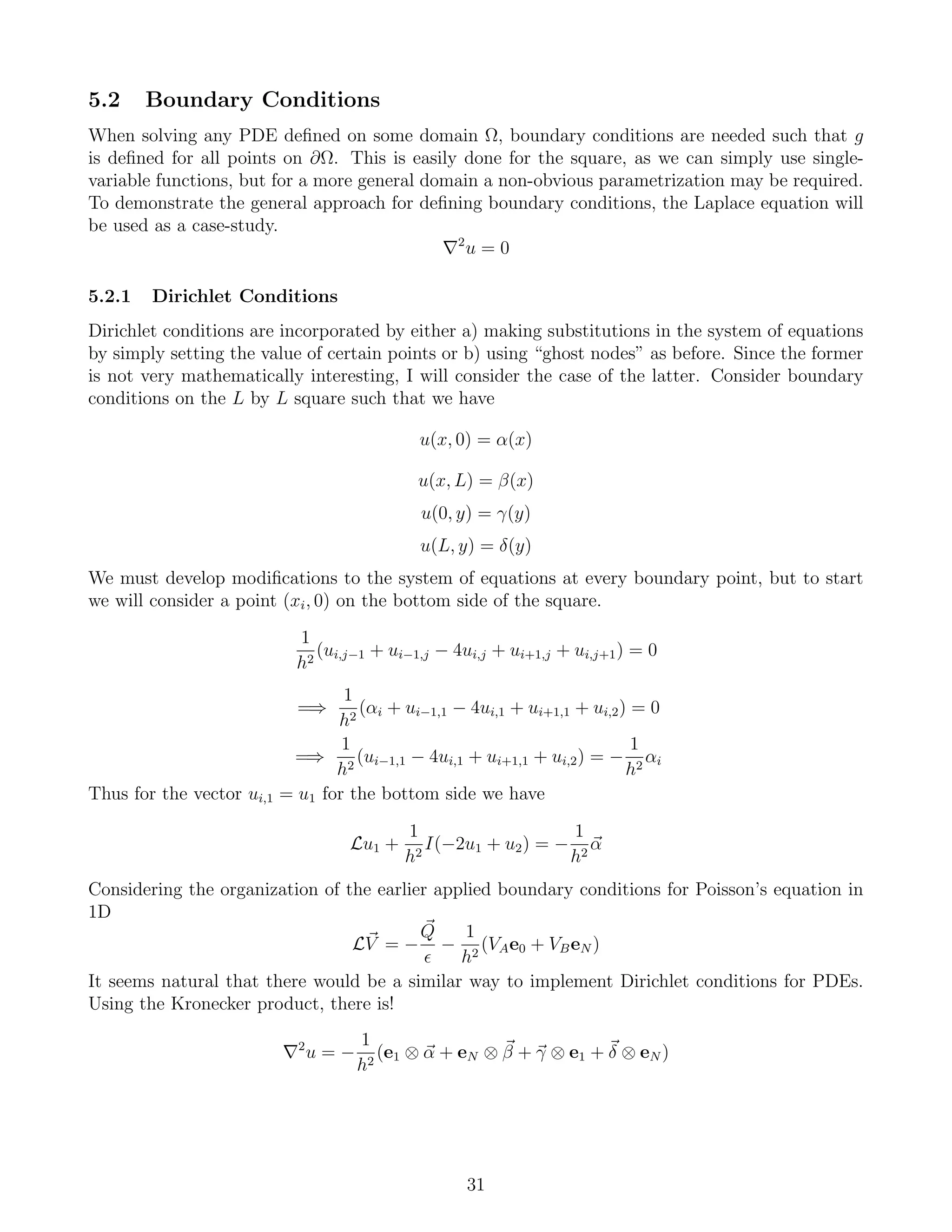 5.2 Boundary Conditions
When solving any PDE deﬁned on some domain Ω, boundary conditions are needed such that g
is deﬁned for all points on ∂Ω. This is easily done for the square, as we can simply use single-
variable functions, but for a more general domain a non-obvious parametrization may be required.
To demonstrate the general approach for deﬁning boundary conditions, the Laplace equation will
be used as a case-study.
2
u = 0
5.2.1 Dirichlet Conditions
Dirichlet conditions are incorporated by either a) making substitutions in the system of equations
by simply setting the value of certain points or b) using “ghost nodes” as before. Since the former
is not very mathematically interesting, I will consider the case of the latter. Consider boundary
conditions on the L by L square such that we have
u(x, 0) = α(x)
u(x, L) = β(x)
u(0, y) = γ(y)
u(L, y) = δ(y)
We must develop modiﬁcations to the system of equations at every boundary point, but to start
we will consider a point (xi, 0) on the bottom side of the square.
1
h2
(ui,j−1 + ui−1,j − 4ui,j + ui+1,j + ui,j+1) = 0
=⇒
1
h2
(αi + ui−1,1 − 4ui,1 + ui+1,1 + ui,2) = 0
=⇒
1
h2
(ui−1,1 − 4ui,1 + ui+1,1 + ui,2) = −
1
h2
αi
Thus for the vector ui,1 = u1 for the bottom side we have
Lu1 +
1
h2
I(−2u1 + u2) = −
1
h2
α
Considering the organization of the earlier applied boundary conditions for Poisson’s equation in
1D
LV = −
Q
−
1
h2
(VAe0 + VBeN )
It seems natural that there would be a similar way to implement Dirichlet conditions for PDEs.
Using the Kronecker product, there is!
2
u = −
1
h2
(e1 ⊗ α + eN ⊗ β + γ ⊗ e1 + δ ⊗ eN )
31
 